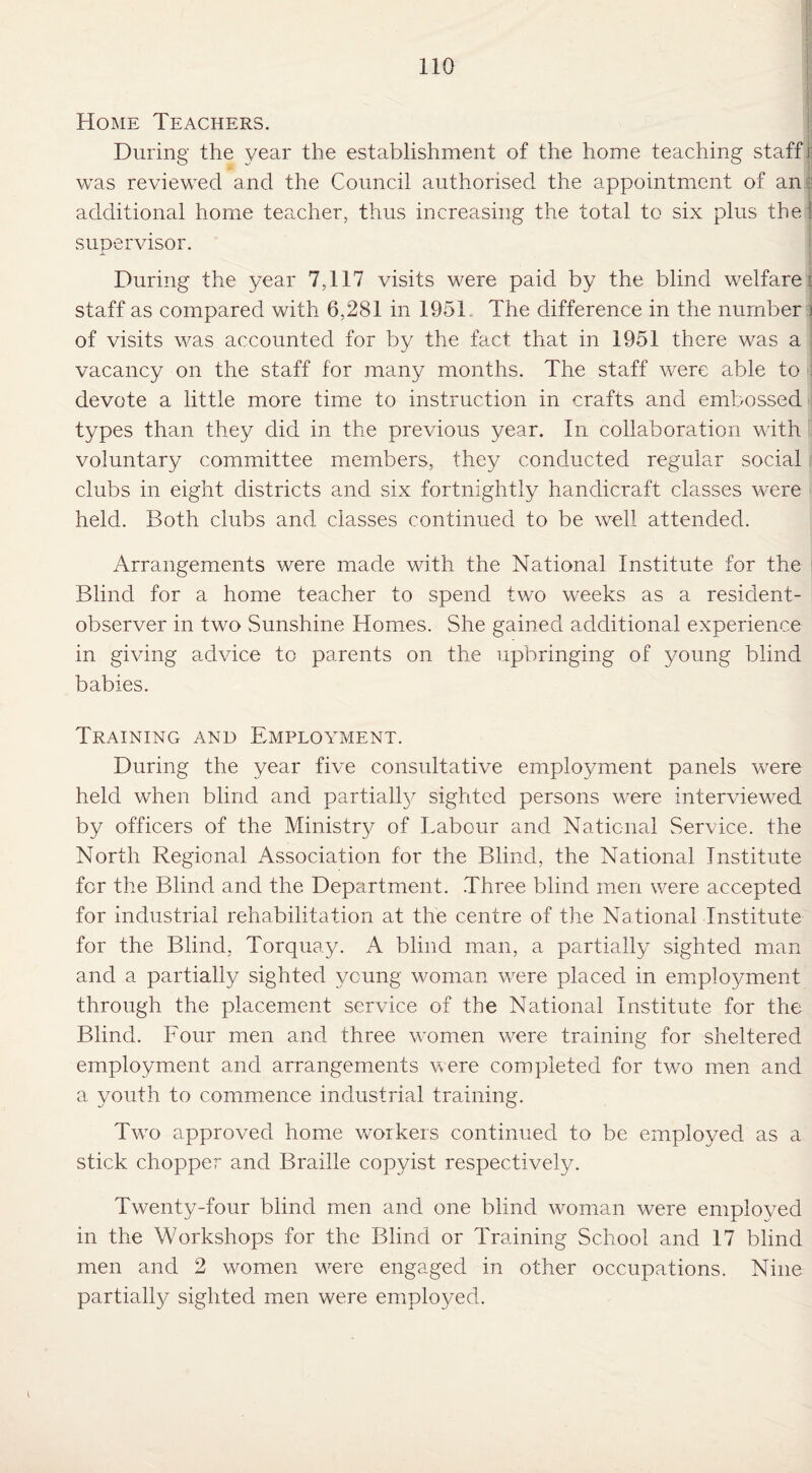 Home Teachers. During the year the establishment of the home teaching staff! was reviewed and the Council authorised the appointment of ant additional home teacher, thus increasing the total to six plus the! supervisor. During the year 7,117 visits were paid by the blind welfare: staff as compared with 6,281 in 1951 The difference in the number ) of visits was accounted for by the fact that in 1951 there was a vacancy on the staff for many months. The staff were able to : devote a little more time to instruction in crafts and embossed i types than they did in the previous year. In collaboration with voluntary committee members, they conducted regular social clubs in eight districts and six fortnightly handicraft classes were held. Both clubs and classes continued to be well attended. Arrangements were made with the National Institute for the Blind for a home teacher to spend two weeks as a resident- observer in two Sunshine Homes. She gained additional experience in giving advice to parents on the upbringing of young blind babies. Training and Employment. During the year five consultative employment panels were held when blind and partially sighted persons were interviewed by officers of the Ministry of Labour and National Service, the North Regional Association for the Blind, the National Institute for the Blind and the Department. Three blind men were accepted for industrial rehabilitation at the centre of the National Institute for the Blind, Torquay. A blind man, a partially sighted man and a partially sighted young woman were placed in employment through the placement service of the National Institute for the Blind. Four men and three women were training for sheltered employment and arrangements were completed for two men and a youth to commence industrial training. Two approved home workers continued to be employed as a stick chopper and Braille copyist respectively. Twenty-four blind men and one blind woman were employed in the Workshops for the Blind or Training School and 17 blind men and 2 women were engaged in other occupations. Nine partially sighted men were employed.
