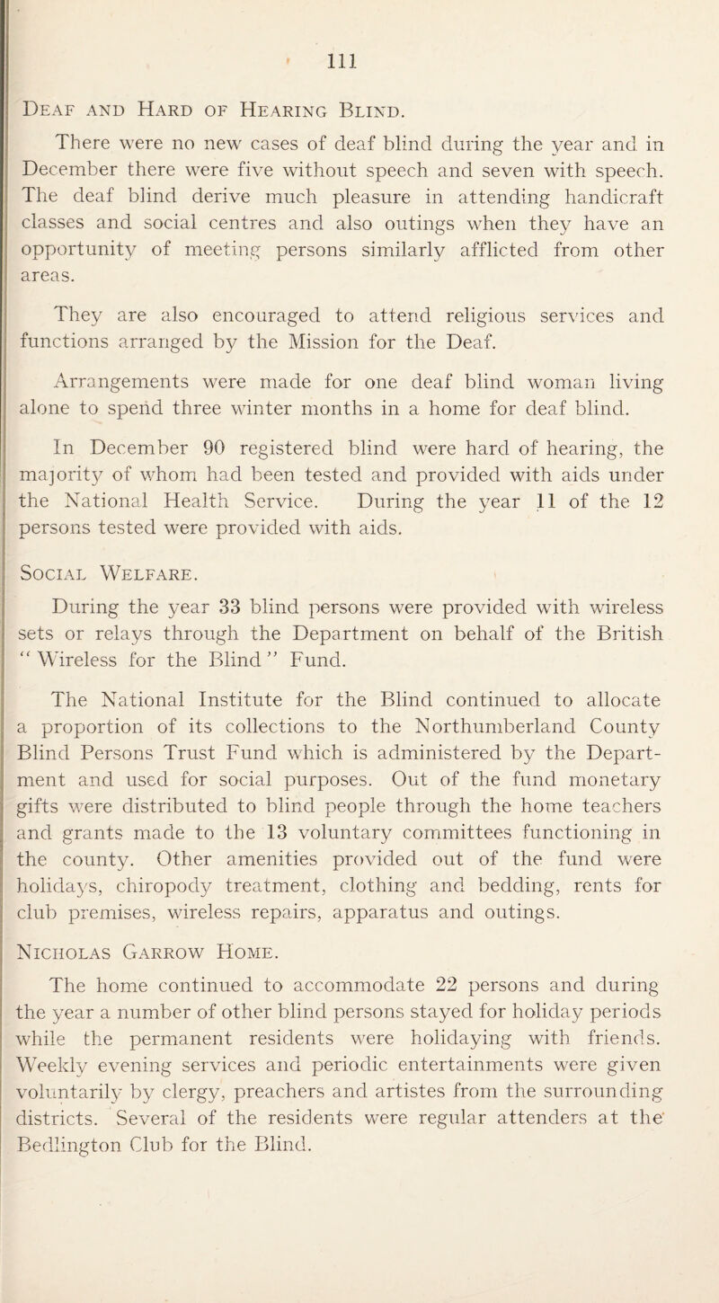 Deaf and Hard of Hearing Blind. There were no new cases of deaf blind during the year and. in December there were five without speech and seven with speech. The deaf blind derive much pleasure in attending handicraft classes and social centres and also outings when they have an opportunity of meeting persons similarly afflicted from other areas. They are also encouraged to attend religious services and functions arranged by the Mission for the Deaf. . Arrangements were made for one deaf blind woman living alone to spend three winter months in a home for deaf blind. In December 90 registered blind were hard of hearing, the majority/ of whom had been tested and provided with aids under the National Health Service. During the year 11 of the 12 persons tested were provided with aids. Social Welfare. During the year 33 blind persons were provided with wireless sets or relays through the Department on behalf of the British “ Wireless for the Blind ” Fund. The National Institute for the Blind continued to allocate a proportion of its collections to the Northumberland County Blind Persons Trust Fund which is administered by the Depart¬ ment and used for social purposes. Out of the fund monetary gifts were distributed to blind people through the home teachers and grants made to the 13 voluntary committees functioning in the county. Other amenities provided out of the fund were holidays, chiropody treatment, clothing and bedding, rents for club premises, wireless repairs, apparatus and outings. Nicholas Garrow Home. The home continued to accommodate 22 persons and during the year a number of other blind persons stayed for holiday periods while the permanent residents were holidaying with friends. Weekly evening services and periodic entertainments were given voluntarily by clergy, preachers and artistes from the surrounding districts. Several of the residents were regular attenders at the Bedlington Club for the Blind.