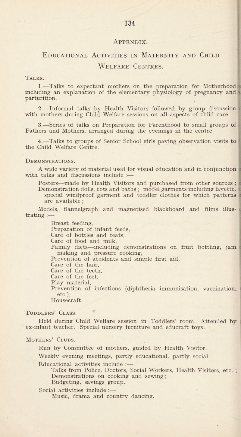 Appendix. Educational Activities in Maternity and Child Welfare Centres. Talks. 1. —Talks to expectant mothers on the preparation for Motherhood : including an explanation of the elementary physiology of pregnancy and a parturition. 2. —Informal talks by Health Visitors followed by group discussion ft with mothers during Child Welfare sessions on all aspects of child care. 3. —Series of talks on Preparation for Parenthood to small groups of - Fathers and Mothers, arranged during the evenings in the centre. 4. —Talks to groups of Senior School girls paying observation visits to i the Child Welfare Centre. Demonstrations. A wide variety of material used for visual education and in conjunction 3 with talks and discussions include :— Posters—made by Health Visitors and purchased from other sources ; $ Demonstration dolls, cots and baths ; model garments including layette, $ special windproof garment and toddler clothes for which patterns I are available ; Models, flannelgraph and magnetised blackboard and films illus- :i trating :— Breast feeding, Preparation of infant feeds, Care of bottles and teats, Care of food and milk. Family diets-—including demonstrations on fruit bottling, jam 1 making and pressure cooking, Prevention of accidents and simple first aid. Care of the hair, Care of the teeth, Care of the feet, Play material, Prevention of infections (diphtheria immunisation, vaccination, etc.), Housecraft. Toddlers’ Class. Held during Child Welfare session in Toddlers’ room. Attended by ex-infant teacher. Special nursery furniture and educraft toys. Mothers’ Clubs. Run by Committee of mothers, guided by Health Visitor. Weekly evening meetings, partly educational, partly social. Educational activities include :— Talks from Police, Doctors, Social Workers, Health Visitors, etc. ; Demonstrations on cooking and sewing ; Budgeting, savings group. Social activities include Music, drama and country dancing.