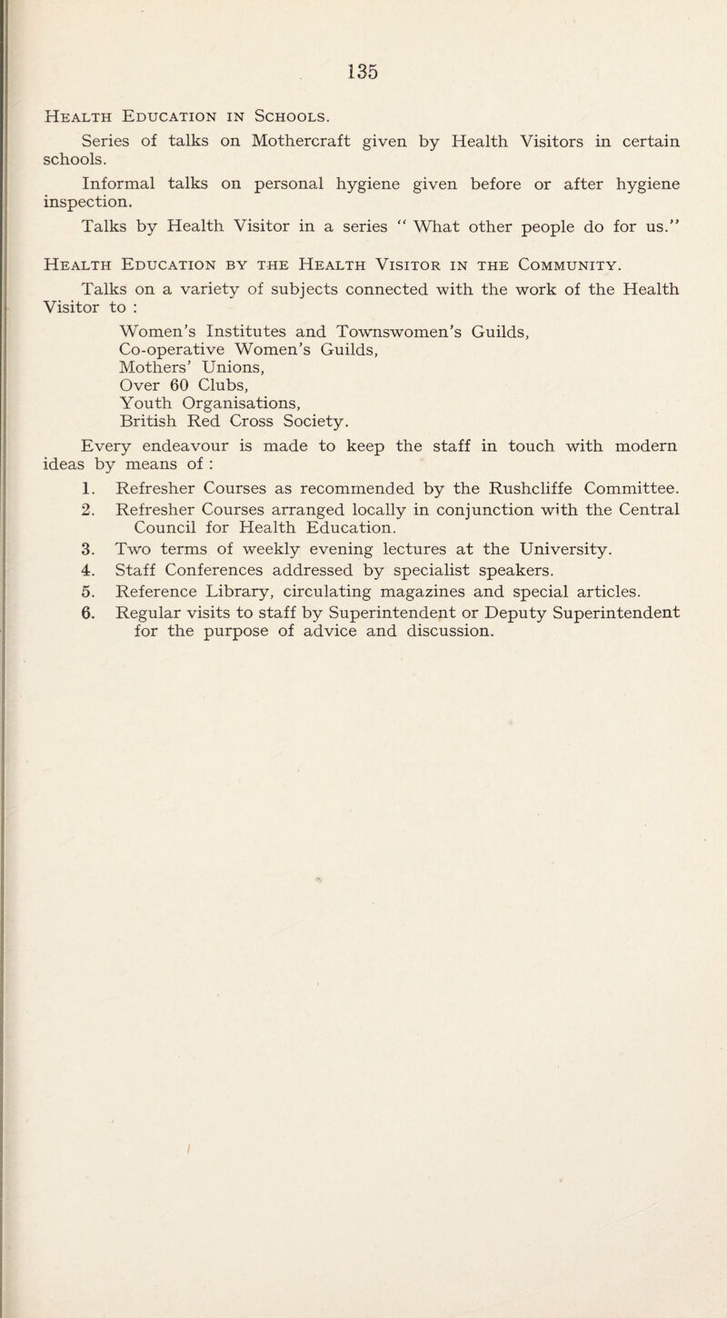 Health Education in Schools. Series of talks on Mothercraft given by Health Visitors in certain schools. Informal talks on personal hygiene given before or after hygiene inspection. Talks by Health Visitor in a series “ What other people do for us.” Health Education by the Health Visitor in the Community. Talks on a variety of subjects connected with the work of the Health Visitor to : Women’s Institutes and Townswomen’s Guilds, Co-operative Women’s Guilds, Mothers’ Unions, Over 60 Clubs, Youth Organisations, British Red Cross Society. Every endeavour is made to keep the staff in touch with modern ideas by means of : 1. Refresher Courses as recommended by the Rushcliffe Committee. 2. Refresher Courses arranged locally in conjunction with the Central Council for Health Education. 3. Two terms of weekly evening lectures at the University. 4. Staff Conferences addressed by specialist speakers. 5. Reference Library, circulating magazines and special articles. 6. Regular visits to staff by Superintendent or Deputy Superintendent for the purpose of advice and discussion. I