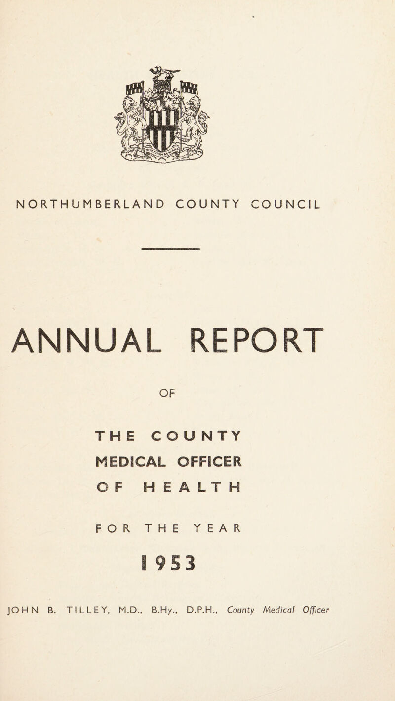 ANNUAL REPORT OF THE COUNTY MEDICAL OFFICER OF HEALTH FOR THE YEAR I 953 JOHN B. TILLEY, M.D., B.Hy., D.P.H., County Medical Officer