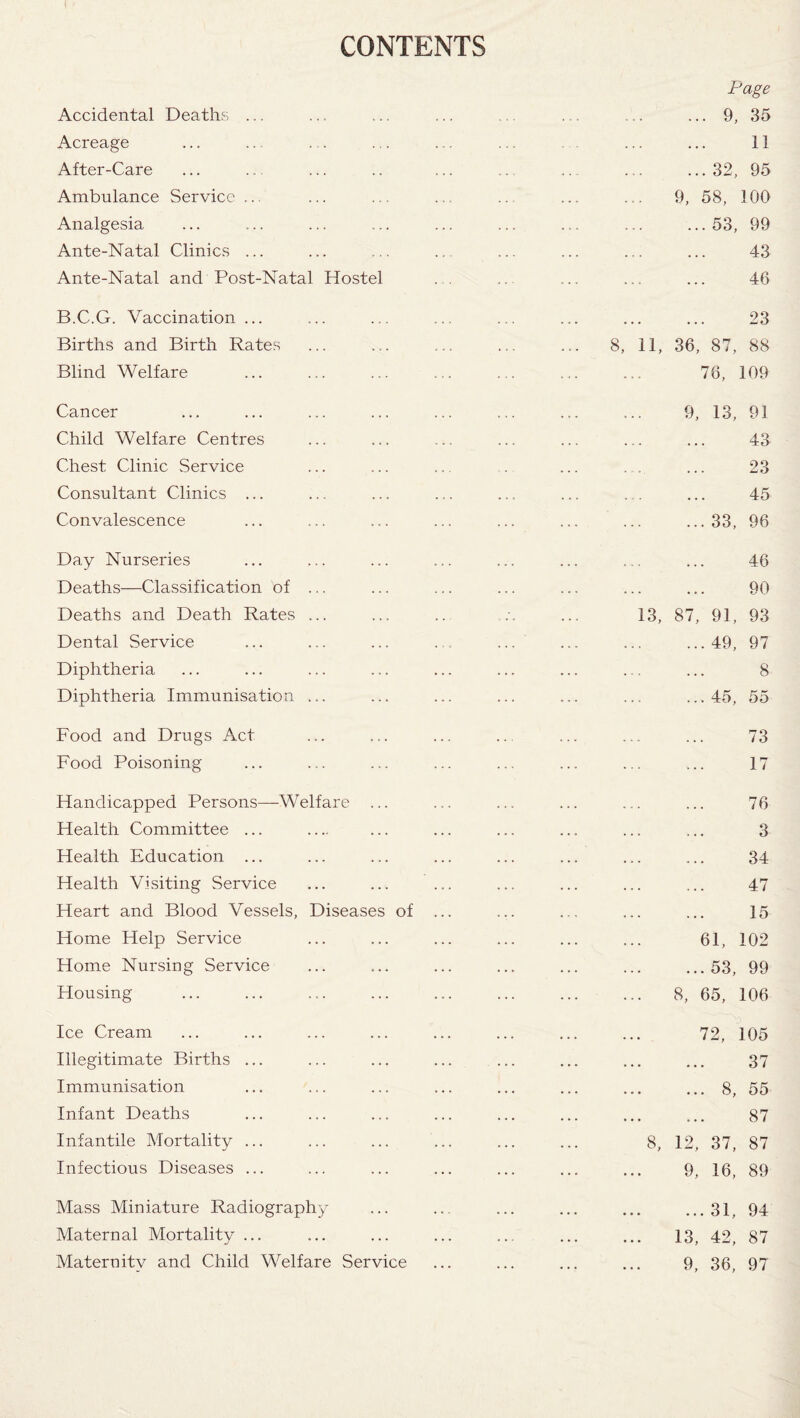 CONTENTS Accidental Deaths ... Acreage After-Care Ambulance Service Analgesia Ante-Natal Clinics ... Ante-Natal and Post-Natal Hostel B.C.G. Vaccination... Births and Birth Rates Blind Welfare Cancer Child Welfare Centres Chest Clinic Service Consultant Clinics ... Convalescence Day Nurseries Deaths—Classification of ... Deaths and Death Rates ... Dental Service Diphtheria Diphtheria Immunisation ... Food and Drugs Act Food Poisoning Handicapped Persons—Welfare ... Health Committee ... Health Education ... Health Visiting Service Heart and Blood Vessels, Diseases of Home Help Service Home Nursing Service Housing Ice Cream Illegitimate Births ... Immunisation Infant Deaths Infantile Mortality ... Infectious Diseases ... Mass Miniature Radiography Maternal Mortality ... Maternitv and Child Welfare Service Page 9, 35 11 ... 32, 95 9, 58, 100 ... 53, 99 43 46 8, 23 11, 36, 87, 88 76, 109 9, 13, 91 43 23 45 33, 96 46 90 13, 87, 91, 93 49, 97 8 45, 55 73 17 76 3 34 47 15 61, 102 ... 53, 99 8, 65, 106 72, 105 37 ... 8, 55 87 8, 12, 37, 87 9, 16, 89 ... 31, 94 13, 42, 87 9, 36, 97