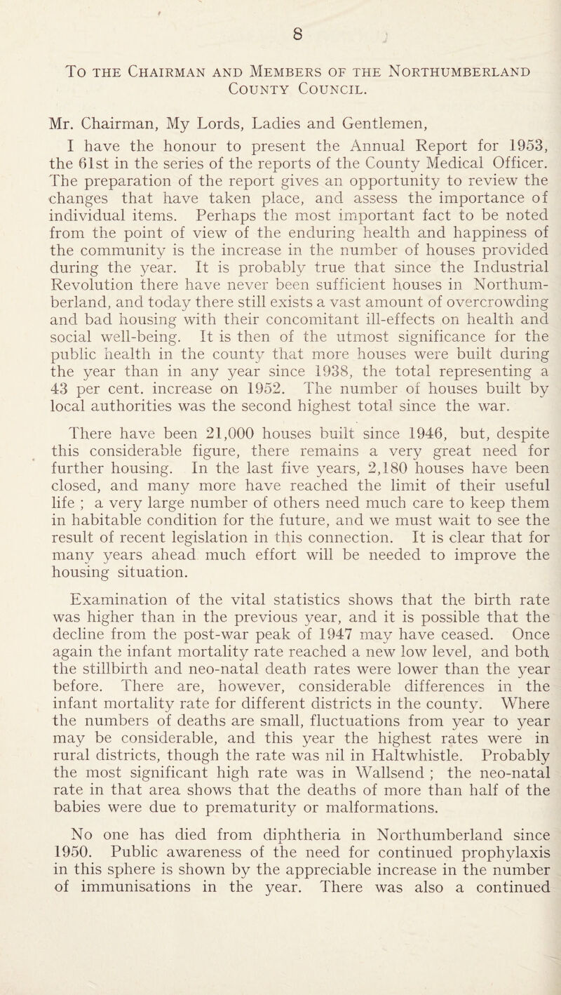 9 8 To the Chairman and Members of the Northumberland County Council. Mr. Chairman, My Lords, Ladies and Gentlemen, I have the honour to present the Annual Report for 1953, the 61st in the series of the reports of the County Medical Officer. The preparation of the report gives an opportunity to review the changes that have taken place, and assess the importance of individual items. Perhaps the most important fact to be noted from the point of view of the enduring health and happiness of the community is the increase in the number of houses provided during the year. It is probably true that since the Industrial Revolution there have never been sufficient houses in Northum¬ berland, and today there still exists a vast amount of overcrowding and bad housing with their concomitant ill-effects on health and social well-being. It is then of the utmost significance for the public health in the county that more houses were built during the year than in any year since 1938, the total representing a 43 per cent, increase on 1952. The number of houses built by local authorities was the second highest total since the war. There have been 21,000 houses built since 1946, but, despite this considerable figure, there remains a very great need for further housing. In the last five years, 2,180 houses have been closed, and many more have reached the limit of their useful life ; a very large number of others need much care to keep them in habitable condition for the future, and we must wait to see the result of recent legislation in this connection. It is clear that for many years ahead much effort will be needed to improve the housing situation. Examination of the vital statistics shows that the birth rate was higher than in the previous year, and it is possible that the decline from the post-war peak of 1947 may have ceased. Once again the infant mortality rate reached a new low level, and both the stillbirth and neo-natal death rates were lower than the year before. There are, however, considerable differences in the infant mortality rate for different districts in the county. Where the numbers of deaths are small, fluctuations from year to year may be considerable, and this year the highest rates were in rural districts, though the rate was nil in Haltwhistle. Probably the most significant high rate was in Wallsend ; the neo-natal rate in that area shows that the deaths of more than half of the babies were due to prematurity or malformations. No one has died from diphtheria in Northumberland since 1950. Public awareness of the need for continued prophylaxis in this sphere is shown by the appreciable increase in the number of immunisations in the year. There was also a continued