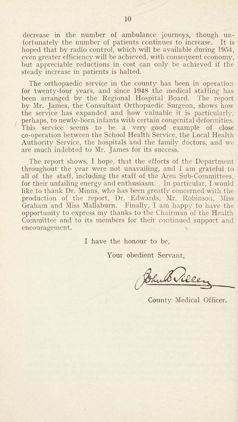 decrease in the number of ambulance journeys, though un¬ fortunately the number of patients continues to increase. It is hoped that by radio control, which will be available during 1954, even greater efficiency will be achieved, with consequent economy, but appreciable reductions in cost can only be achieved if the steady increase in patients is halted. The orthopaedic service in the county has been in operation for twenty-four years, and since 1948 the medical staffing has been arranged by the Regional Hospital Board. The report by Mr. James, the Consultant Orthopaedic Surgeon, shows how the service has expanded and how valuable it is particularly, perhaps, to newly-born infants with certain congenital deformities. This service seems to be a very good example of close co-operation between the School Health Service, the Local Health Authority Service, the hospitals and the family doctors, and we are much indebted to Mr. James for its success. The report shows, I hope, that the efforts of the Department throughout the year were not unavailing, and I am grateful to all of the staff, including the staff of the Area Sub-Committees, for their unfailing energy and enthusiasm. In particular, I would like to thank Dr. Minns, who has been greatly concerned with the production of the report, Dr. Edwards, Mr. Robinson, Miss Graham and Miss Mallaburn. Finally, I am happy to have the opportunity to express my thanks to the Chairman of the Health Committee and to its members for their continued support and encouragement. ■ v. I have the honour to be, Your obedient Servant, Countv Medical Officer. J i