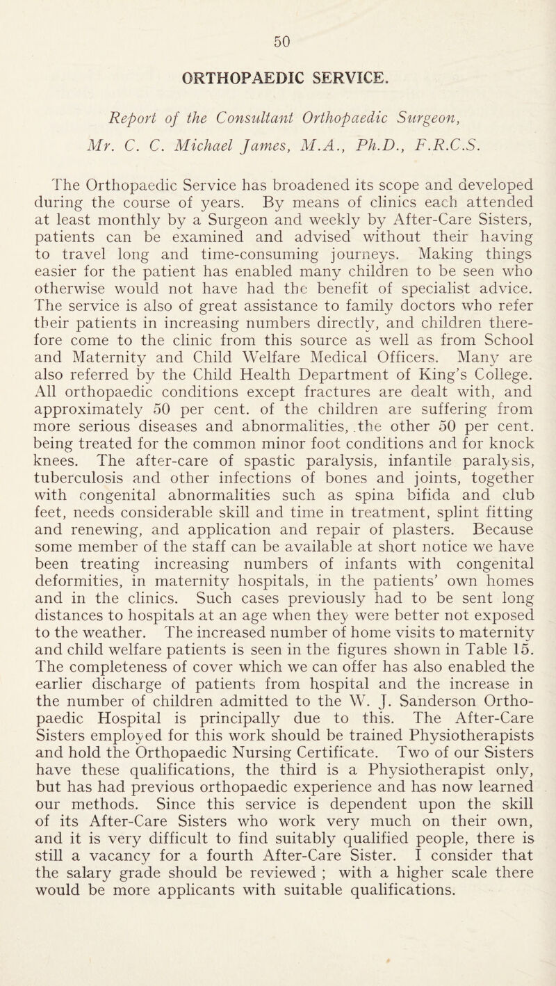 ORTHOPAEDIC SERVICE, Report of the Consultant Orthopaedic Surgeon, Mr. C. C. Michael James, M.A., Ph.D., F.R.C.S. The Orthopaedic Service has broadened its scope and developed during the course of years. By means of clinics each attended at least monthly by a Surgeon and weekly by After-Care Sisters, patients can be examined and advised without their having to travel long and time-consuming journeys. Making things easier for the patient has enabled many children to be seen who otherwise would not have had the benefit of specialist advice. The service is also of great assistance to family doctors who refer their patients in increasing numbers directly, and children there¬ fore come to the clinic from this source as well as from School and Maternity and Child Welfare Medical Officers. Many are also referred by the Child Health Department of King’s College. All orthopaedic conditions except fractures are dealt with, and approximately 50 per cent, of the children are suffering from more serious diseases and abnormalities, the other 50 per cent, being treated for the common minor foot conditions and for knock knees. The after-care of spastic paralysis, infantile paralysis, tuberculosis and other infections of bones and joints, together with congenital abnormalities such as spina bifida and club feet, needs considerable skill and time in treatment, splint fitting and renewing, and application and repair of plasters. Because some member of the staff can be available at short notice we have been treating increasing numbers of infants with congenital deformities, in maternity hospitals, in the patients’ own homes and in the clinics. Such cases previously had to be sent long distances to hospitals at an age when they were better not exposed to the weather. The increased number of home visits to maternity and child welfare patients is seen in the figures shown in Table 15. The completeness of cover which we can offer has also enabled the earlier discharge of patients from hospital and the increase in the number of children admitted to the W. J. Sanderson Ortho¬ paedic Hospital is principally due to this. The After-Care Sisters employed for this work should be trained Physiotherapists and hold the Orthopaedic Nursing Certificate. Two of our Sisters have these qualifications, the third is a Physiotherapist only, but has had previous orthopaedic experience and has now learned our methods. Since this service is dependent upon the skill of its After-Care Sisters who work very much on their own, and it is very difficult to find suitably qualified people, there is still a vacancy for a fourth After-Care Sister. I consider that the salary grade should be reviewed ; with a higher scale there would be more applicants with suitable qualifications.