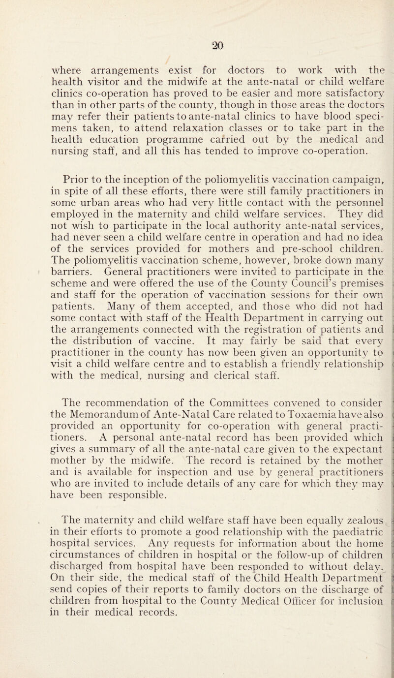 where arrangements exist for doctors to work with the health visitor and the midwife at the ante-natal or child welfare clinics co-operation has proved to be easier and more satisfactory than in other parts of the county, though in those areas the doctors may refer their patients to ante-natal clinics to have blood speci¬ mens taken, to attend relaxation classes or to take part in the health education programme carried out by the medical and nursing staff, and all this has tended to improve co-operation. Prior to the inception of the poliomyelitis vaccination campaign, in spite of all these efforts, there were still family practitioners in some urban areas who had very little contact with the personnel employed in the maternity and child welfare services. They did not wish to participate in the local authority ante-natal services, had never seen a child welfare centre in operation and had no idea of the services provided for mothers and pre-school children. The poliomyelitis vaccination scheme, however, broke down many barriers. General practitioners were invited to participate in the scheme and were offered the use of the County Council’s premises and staff for the operation of vaccination sessions for their own patients. Many of them accepted, and those who did not had some contact with staff of the Health Department in carrying out the arrangements connected with the registration of patients and the distribution of vaccine. It may fairly be said that every practitioner in the county has now been given an opportunity to visit a child welfare centre and to establish a friendly relationship with the medical, nursing and clerical staff. The recommendation of the Committees convened to consider the Memorandum of Ante-Natal Care related to Toxaemia have also provided an opportunity for co-operation with general practi¬ tioners. A personal ante-natal record has been provided which gives a summary of all the ante-natal care given to the expectant mother by the midwife. The record is retained by the mother and is available for inspection and use by general practitioners who are invited to include details of any care for which they may have been responsible. The maternity and child welfare staff have been equally zealous in their efforts to promote a good relationship with the paediatric j hospital services. Any requests for information about the home ' circumstances of children in hospital or the follow-up of children discharged from hospital have been responded to without delay. On their side, the medical staff of the Child Health Department i send copies of their reports to family doctors on the discharge of j children from hospital to the County Medical Officer for inclusion in their medical records.