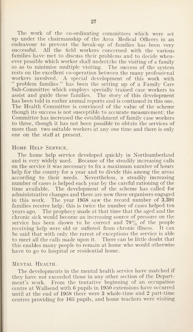 1 he work of the co-ordinating committees which were set up under the chairmanship of the Area Medical Officers in an endeavour to prevent the break-up of families has been very successful. All the held workers concerned with the various families have met to discuss their problems and to decide when¬ ever possible which worker shall undertake the visiting of a family so as to minimise multiple visiting. The success of the system rests on the excellent co-operation between the many professional workers involved. A special development of this work with “ problem families ” has been the setting up of a Family Care Sub-Committee which employs specially trained case workers to assist and guide these families. The story of this development has been told in earlier annual reports and is continued in this one. The Health Committee is convinced of the value of the scheme though its success is not susceptible to accurate measurement; the Committee has increased the establishment of family case workers to three, though it has not been possible to obtain the services of more than two suitable workers at any one time and there is only one on the staff at present. Home Help Service. The home help service developed quickly in Northumberland and is very widely used. Because of the steadily increasing calls on the service it was necessary to fix a maximum number of hours help for the county for a year and to divide this among the areas according to their needs. Nevertheless, a steadily increasing number of cases is helped each year by the careful rationing of the time available. The development of the scheme has called for administrative changes and there are now three organisers engaged in this work. The year 1958 saw the record number of 3,391 families receive help: this is twice the number of cases helped ten years ago. The prophecy made at that time that the aged and the chronic sick would become an increasing source of pressure on the service has been shown to be correct and 79% of the people receiving help were old or suffered from chronic illness. It can be said that with only the rarest of exceptions the service is able to meet all the calls made upon it. There can be little doubt that this enables many people to remain at home who would otherwise have to go to hospital or residential home. Mental Health. The developments in the mental health service have matched if they have not exceeded those in any other section of the Depart¬ ment’s work. From the tentative beginning of an occupation centre at Wallsend with 6 pupils in 1950 extensions have occurred until at the end of 1958 there were 3 whole-time and 2 part-time centres providing for 165 pupils, and home teachers were visiting