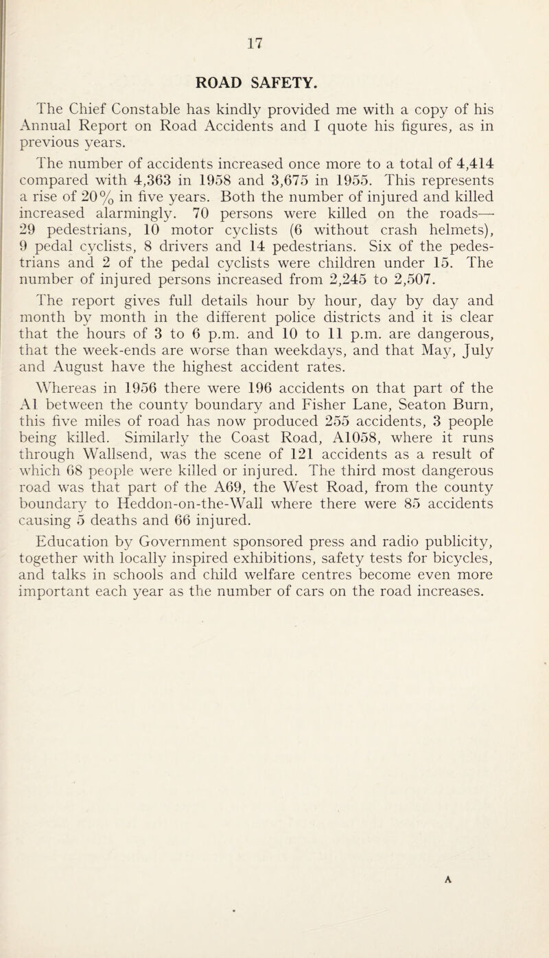 ROAD SAFETY. The Chief Constable has kindly provided me with a copy of his Annual Report on Road Accidents and I quote his figures, as in previous years. The number of accidents increased once more to a total of 4,414 compared with 4,363 in 1958 and 3,675 in 1955. This represents a rise of 20% in five years. Both the number of injured and killed increased alarmingly. 70 persons were killed on the roads— 29 pedestrians, 10 motor cyclists (6 without crash helmets), 9 pedal cyclists, 8 drivers and 14 pedestrians. Six of the pedes¬ trians and 2 of the pedal cyclists were children under 15. The number of injured persons increased from 2,245 to 2,507. The report gives full details hour by hour, day by day and month by month in the different police districts and it is clear that the hours of 3 to 6 p.m. and 10 to 11 p.m. are dangerous, that the week-ends are worse than weekdays, and that May, July and August have the highest accident rates. Whereas in 1956 there were 196 accidents on that part of the Al between the county boundary and Fisher Lane, Seaton Burn, this five miles of road has now produced 255 accidents, 3 people being killed. Similarly the Coast Road, A1058, where it runs through Wallsend, was the scene of 121 accidents as a result of which 68 peopde were killed or injured. The third most dangerous road was that part of the A69, the West Road, from the county boundary to Heddon-on-the-Wall where there were 85 accidents causing 5 deaths and 66 injured. Education by Government sponsored press and radio publicity, together with locally inspired exhibitions, safety tests for bicycles, and talks in schools and child welfare centres become even more important each year as the number of cars on the road increases. A