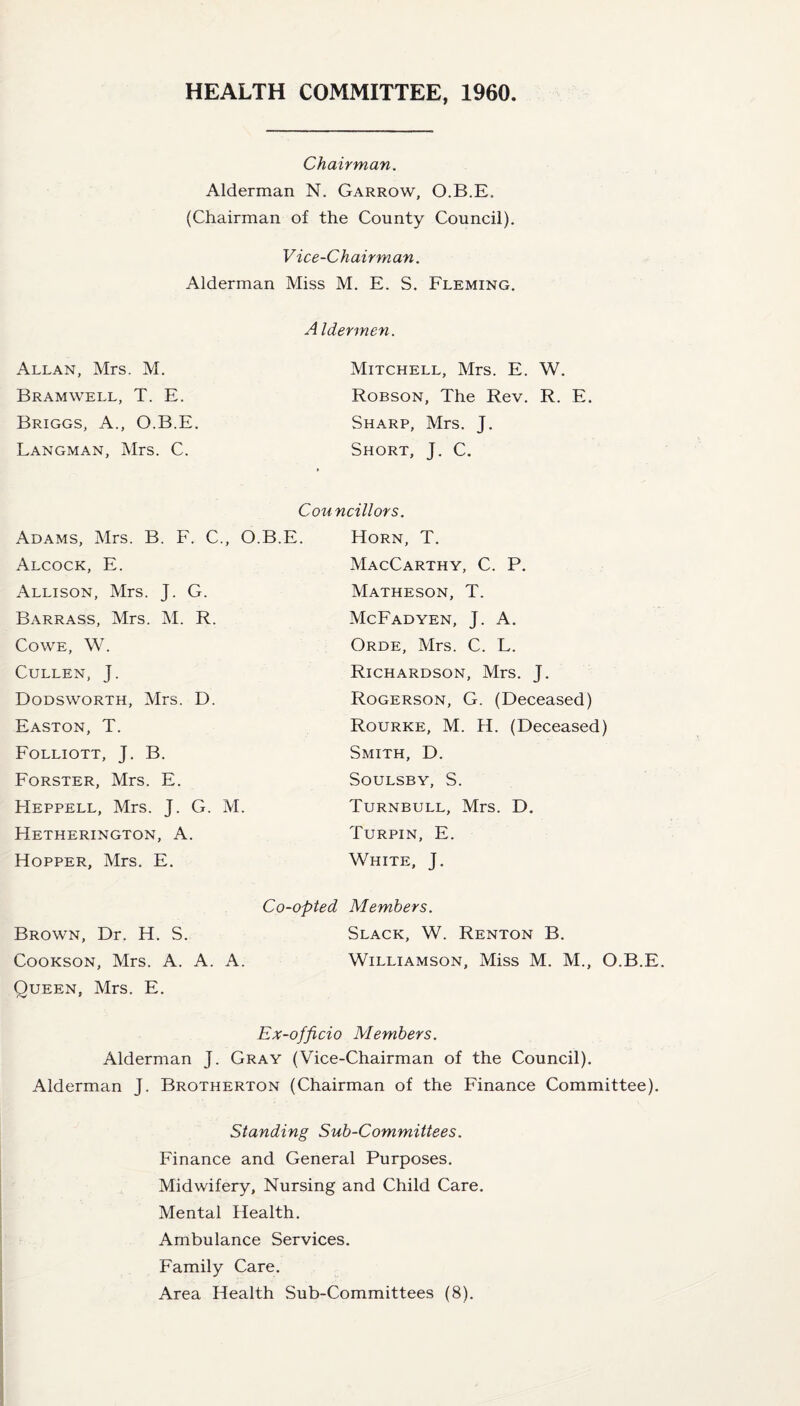 HEALTH COMMITTEE, 1960 Chairman. Alderman N. Garrow, O.B.E. (Chairman of the County Council). Vice-Chairman. Alderman Miss M. E. S. Fleming. Allan, Mrs. M. Bramwell, T. E. Briggs, A., O.B.E Langman, Mrs. C. Adams, Mrs. B. F. C., O.B. Alcock, E. Allison, Mrs. J. G. Barrass, Mrs. M. R. Co we, W. Cullen, J. Dodsworth, Mrs. D. Easton, T. Folliott, J. B. Forster, Mrs. E. FIeppell, Mrs. J. G. M. Hetherington, A. Hopper, Mrs. E. A Idermen. Mitchell, Mrs. E. W. Robson, The Rev. R. E. Sharp, Mrs. J. Short, J. C. » Councillors. Horn, T. MacCarthy, C. P. Matheson, T. McFadyen, J. A. Orde, Mrs. C. L. Richardson, Mrs. J. Rogerson, G. (Deceased) Rourke, M. H. (Deceased) Smith, D. SOULSBY, S. Turnbull, Mrs. D. Turpin, E. White, J. Co-opted Members. Brown, Dr. H. S. Slack, W. Renton B. Cookson, Mrs. A. A. A. Williamson, Miss M. M., O.B.E. Oueen, Mrs. E. Ex-officio Members. Alderman J. Gray (Vice-Chairman of the Council). Alderman J. Brotherton (Chairman of the Finance Committee). Standing Sub-Committees. Finance and General Purposes. Midwifery, Nursing and Child Care. Mental Health. Ambulance Services. Family Care. Area Health Sub-Committees (8).