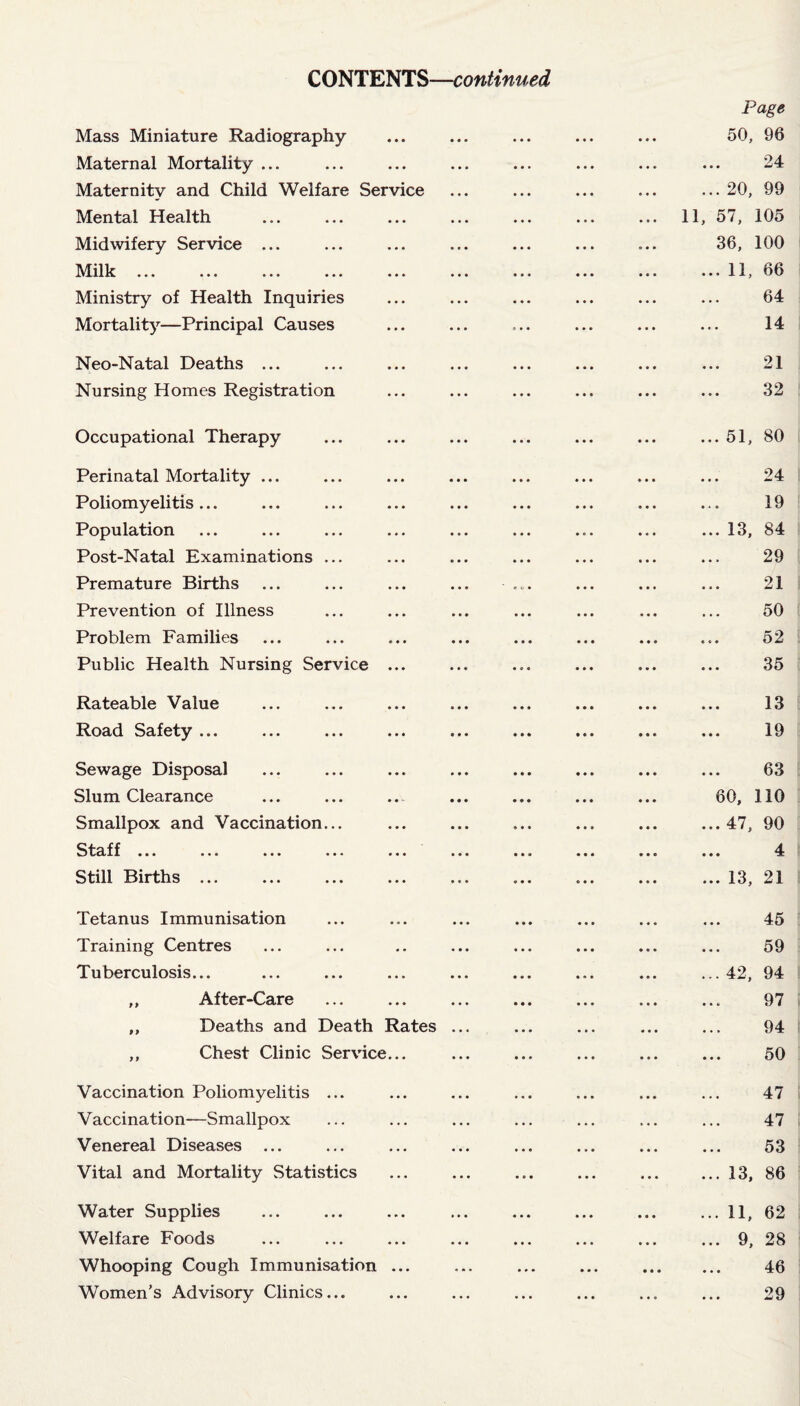 CONTENTS—continued Page Mass Miniature Radiography ... ... ... ... ... 50, 96 Maternal Mortality ... ... ... ... ... ... ... ... 24 Maternity and Child Welfare Service ... ... ... ... ... 20, 99 Mental Health ... ... ... ... ... ... ... 11, 57, 105 Midwifery Service ... ... ... ... ... ... ... 36, 100 Milk ... ... ... ... ... ... ... ... ... ... 11, 66 Ministry of Health Inquiries ... ... ... ... ... ... 64 Mortality—Principal Causes ... ... ... ... ... ... 14 Neo-Natal Deaths ... ... ... ... ... ... ... ... 21 Nursing Homes Registration ... ... ... ... ... ... 32 Occupational Therapy ... ... ... ... ... ... ... 51, 80 Perinatal Mortality ... ... ... ... ... ... ... ... 24 Poliomyelitis... ... ... ... ... ... ... ... ... 19 Population ... ... ... ... ... ... ... ... ... 13, 84 Post-Natal Examinations ... ... ... ... ... ... ... 29 Premature Births ... ... ... ... ... ... ... ... 21 Prevention of Illness ... ... ... ... ... ... ... 50 Problem Families ... ... ... ... ... ... ... ... 52 Public Health Nursing Service ... ... ... ... ... ... 35 Rateable Value ... ... ... ... ... ... ... ... 13 Road Safety ... ... ... ... ... ... ... ... ... 19 Sewage Disposal ... ... ... ... ... ... ... ... 63 Slum Clearance ... ... .... ... ... ... ... 60, 110 Smallpox and Vaccination... ... ... ... ... ... ...47, 90 Staff ... ... ... ... ... ... ... ... ... ... 4 Still Births ... ... ... ... ... ... ... ... ... 13, 21 Tetanus Immunisation ... ... ... ... ... ... ... 45 Training Centres ... ... .. ... ... ... ... ... 59 Tuberculosis... ... ... ... ... ... ... ... ... 42, 94 „ After-Care ... ... ... ... ... ... ... 97 „ Deaths and Death Rates ... ... ... ... ... 94 ,, Chest Clinic Service... ... ... ... ... ... 50 Vaccination Poliomyelitis ... ... ... ... ... ... ... 47 Vaccination—Smallpox ... ... ... ... ... ... ... 47 Venereal Diseases ... ... ... ... ... ... ... ... 53 Vital and Mortality Statistics ... ... ... ... ... ... 13, 86 Water Supplies ... ... ... ... ... ... ... ... 11, 62 Welfare Foods ... ... ... ... ... ... ... ... 9, 28 Whooping Cough Immunisation ... ... ... ... . 46 Women’s Advisory Clinics... ... ... ... ... ... ... 29