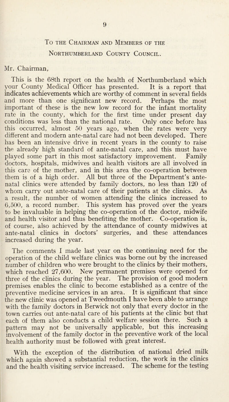 To the Chairman and Members of the Northumberland County Council. Mr. Chairman, This is the 68th report on the health of Northumberland which your County Medical Officer has presented. It is a report that indicates achievements which are worthy of comment in several fields and more than one significant new record. Perhaps the most important of these is the new low record for the infant mortality rate in the county, which for the first time under present day conditions was less than the national rate. Only once before has this occurred, almost 50 years ago, when the rates were very different and modern ante-natal care had not been developed. There has been an intensive drive in recent years in the county to raise the already high standard of ante-natal care, and this must have played some part in this most satisfactory improvement. Family doctors, hospitals, midwives and health visitors are all involved in this care of the mother, and in this area the co-operation between them is of a high order. All but three of the Department’s ante¬ natal clinics were attended by family doctors, no less than 120 of whom carry out ante-natal care of their patients at the clinics. As a result, the number of women attending the clinics increased to 6,500, a record number. This system has proved over the years to be invaluable in helping the co-operation of the doctor, midwife and health visitor and thus benefiting the mother. Co-operation is, of course, also achieved by the attendance of county midwives at ante-natal clinics in doctors’ surgeries, and these attendances increased during the year. The comments I made last year on the continuing need for the operation of the child welfare clinics was borne out by the increased number of children who were brought to the clinics by their mothers, which reached 27,600. New permanent premises were opened for three of the clinics during the year. The provision of good modern premises enables the clinic to become established as a centre of the preventive medicine services in an area. It is significant that since the new clinic was opened at Tweedmouth I have been able to arrange with the family doctors in Berwick not only that every doctor in the town carries out ante-natal care of his patients at the clinic but that each of them also conducts a child welfare session there. Such a pattern may not be universally applicable, but this increasing involvement of the family doctor in the preventive work of the local health authority must be followed with great interest. With the exception of the distribution of national dried milk which again showed a substantial reduction, the work in the clinics and the health visiting service increased. The scheme for the testing