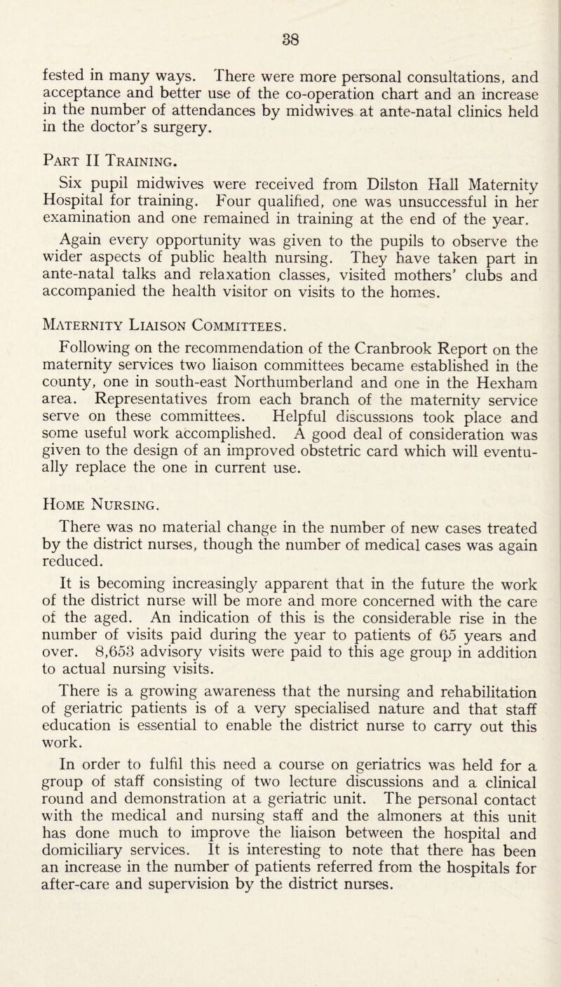 tested in many ways. There were more personal consultations, and acceptance and better use of the co-operation chart and an increase in the number of attendances by midwives at ante-natal clinics held in the doctor's surgery. Part II Training. Six pupil midwives were received from Dilston Hall Maternity Hospital for training. Four qualified, one was unsuccessful in her examination and one remained in training at the end of the year. Again every opportunity was given to the pupils to observe the wider aspects of public health nursing. They have taken part in ante-natal talks and relaxation classes, visited mothers’ clubs and accompanied the health visitor on visits to the homes. Maternity Liaison Committees. Following on the recommendation of the Cranbrook Report on the maternity services two liaison committees became established in the county, one in south-east Northumberland and one in the Hexham area. Representatives from each branch of the maternity service serve on these committees. Helpful discussions took place and some useful work accomplished. A good deal of consideration was given to the design of an improved obstetric card which will eventu¬ ally replace the one in current use. Home Nursing. There was no material change in the number of new cases treated by the district nurses, though the number of medical cases was again reduced. It is becoming increasingly apparent that in the future the work of the district nurse will be more and more concerned with the care of the aged. An indication of this is the considerable rise in the number of visits paid during the year to patients of 65 years and over. 8,653 advisory visits were paid to this age group in addition to actual nursing visits. There is a growing awareness that the nursing and rehabilitation of geriatric patients is of a very specialised nature and that staff education is essential to enable the district nurse to carry out this work. In order to fulfil this need a course on geriatrics was held for a group of staff consisting of two lecture discussions and a clinical round and demonstration at a geriatric unit. The personal contact with the medical and nursing staff and the almoners at this unit has done much to improve the liaison between the hospital and domiciliary services. It is interesting to note that there has been an increase in the number of patients referred from the hospitals for after-care and supervision by the district nurses.
