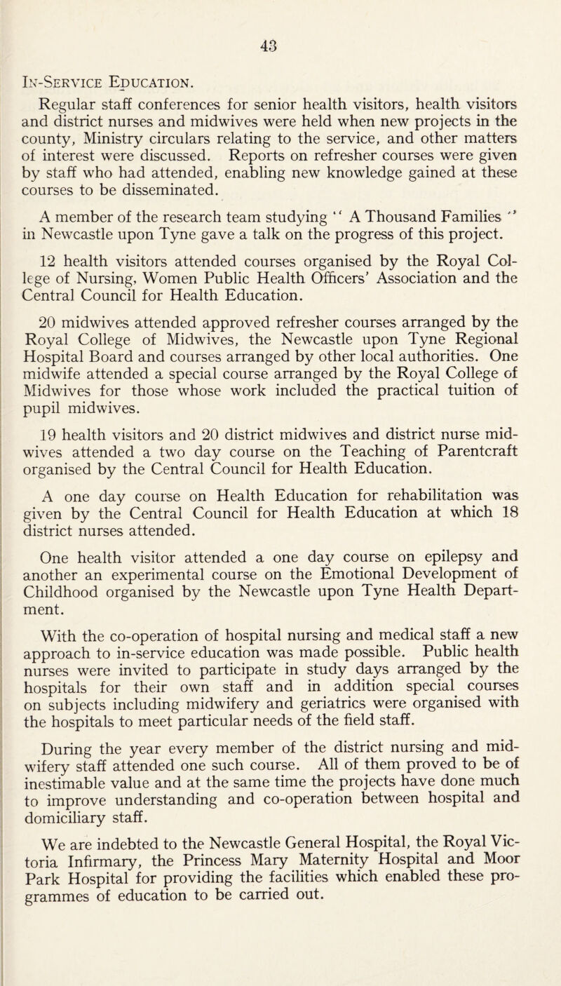 In-Service Education. Regular staff conferences for senior health visitors, health visitors and district nurses and midwives were held when new projects in the county, Ministry circulars relating to the service, and other matters of interest were discussed. Reports on refresher courses were given by staff who had attended, enabling new knowledge gained at these courses to be disseminated. A member of the research team studying “ A Thousand Families  in Newcastle upon Tyne gave a talk on the progress of this project. 12 health visitors attended courses organised by the Royal Col¬ lege of Nursing, Women Public Health Officers’ Association and the Central Council for Health Education. 20 midwives attended approved refresher courses arranged by the Royal College of Midwives, the Newcastle upon Tyne Regional Hospital Board and courses arranged by other local authorities. One midwife attended a special course arranged by the Royal College of Midwives for those whose work included the practical tuition of pupil midwives. 19 health visitors and 20 district midwives and district nurse mid¬ wives attended a two day course on the Teaching of Parentcraft organised by the Central Council for Health Education. A one day course on Health Education for rehabilitation was given by the Central Council for Health Education at which 18 district nurses attended. One health visitor attended a one day course on epilepsy and another an experimental course on the Emotional Development of Childhood organised by the Newcastle upon Tyne Health Depart¬ ment. With the co-operation of hospital nursing and medical staff a new approach to in-service education was made possible. Public health nurses were invited to participate in study days arranged by the hospitals for their own staff and in addition special courses on subjects including midwifery and geriatrics were organised with the hospitals to meet particular needs of the field staff. During the year every member of the district nursing and mid¬ wifery staff attended one such course. All of them proved to be of inestimable value and at the same time the projects have done much to improve understanding and co-operation between hospital and domiciliary staff. We are indebted to the Newcastle General Hospital, the Royal Vic¬ toria Infirmary, the Princess Mary Maternity Hospital and Moor Park Hospital for providing the facilities which enabled these pro¬ grammes of education to be carried out.