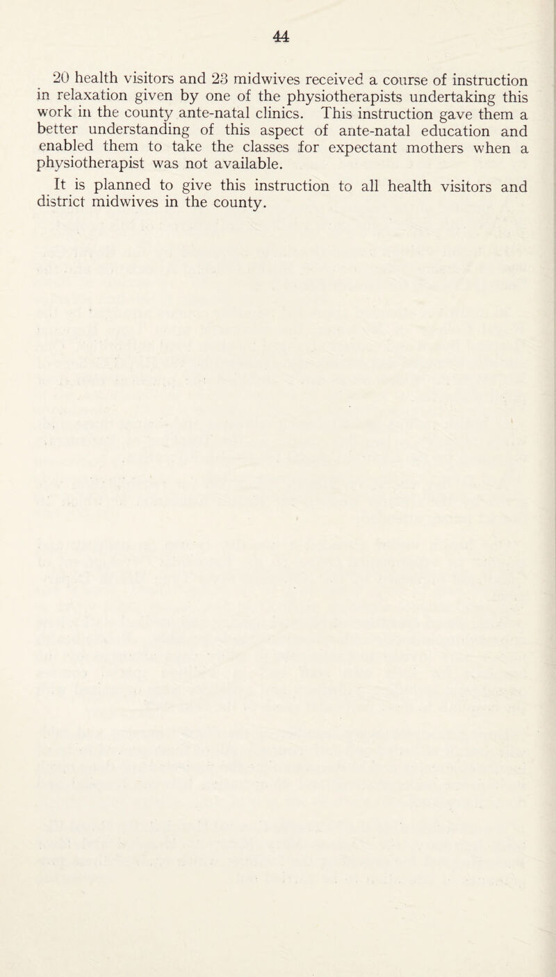 20 health visitors and 23 midwives received a course of instruction in relaxation given by one of the physiotherapists undertaking this work in the county ante-natal clinics. This instruction gave them a better understanding of this aspect of ante-natal education and enabled them to take the classes for expectant mothers when a physiotherapist was not available. It is planned to give this instruction to all health visitors and district midwives in the county.