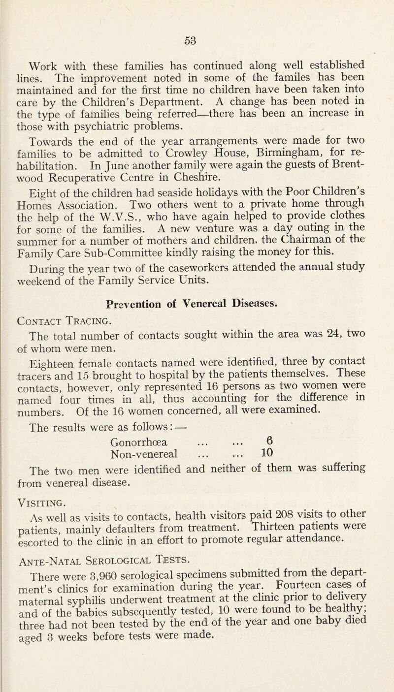 Work with these families has continued along well established lines. The improvement noted in some of the familes has been maintained and for the first time no children have been taken into care by the Children’s Department. A change has been noted in the type of families being referred—there has been an increase in those with psychiatric problems. Towards the end of the year arrangements were made for two families to be admitted to Crowley House, Birmingham, for re¬ habilitation. In June another family were again the guests of Brent¬ wood Recuperative Centre in Cheshire. Eight of the children had seaside holidays with the Poor Children’s Homes Association. Two others went to a private home through the help of the W.V.S., who have again helped to provide clothes for some of the families. A new venture was a day outing in the summer for a number of mothers and children, the Chairman of the Family Care Sub-Committee kindly raising the money for this. During the year two of the caseworkers attended the annual study weekend of the Family Service Units. Prevention of Venereal Diseases. Contact Tracing. The total number of contacts sought within the area was 24, two of whom were men. Eighteen female contacts named were identified, three by contact tracers and 15 brought to hospital by the patients themselves. These contacts, however, only represented 16 persons as two women were named four times in all, thus accounting for the difference in numbers. Of the 16 women concerned, all were examined. The results were as follows: — Gonorrhoea ... ... 6 Non-venereal ... ... 10 The two men were identified and neither of them was suffering from venereal disease. Visiting. As well as visits to contacts, health visitors paid 208 visits to other patients, mainly defaulters from treatment. Thirteen patients were escorted to the clinic in an effort to promote regular attendance. Ante-Natal Serological Tests. There were 3,960 serological specimens submitted from the depart¬ ment’s clinics for examination during the year. Fourteen cases of maternal syphilis underwent treatment at the clinic prior to delivery and of the babies subsequently tested, 10 were found to be healthy, three had not been tested by the end of the year and one baby died aged 3 weeks before tests were made.