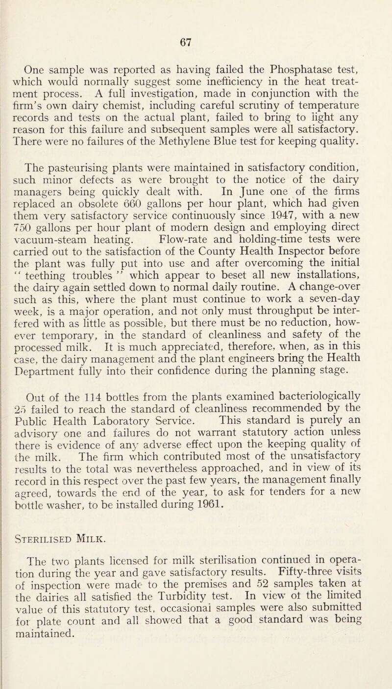 One sample was reported as having failed the Phosphatase test, which would normally suggest some inefficiency in the heat treat¬ ment process. A full investigation, made in conjunction with the firm’s own dairy chemist, including careful scrutiny of temperature records and tests on the actual plant, failed to bring to light any reason for this failure and subsequent samples were all satisfactory. There were no failures of the Methylene Blue test for keeping quality. The pasteurising plants were maintained in satisfactory condition, such minor defects as were brought to the notice of the dairy managers being quickly dealt with. In June one of the firms replaced an obsolete 660 gallons per hour plant, which had given them very satisfactory service continuously since 1947, with a new 750 gallons per hour plant of modern design and employing direct vacuum-steam heating. Flow-rate and holding-time tests were carried out to the satisfaction of the County Health Inspector before the plant was fully put into use and after overcoming the initial “ teething troubles ” which appear to beset all new installations, the dairy again settled down to normal daily routine. A change-over such as this, where the plant must continue to work a seven-day week, is a major operation, and not only must throughput be inter¬ fered with as little as possible, but there must be no reduction, how¬ ever temporary, in the standard of cleanliness and safety of the processed milk. It is much appreciated, therefore, when, as in this case, the dairy management and the plant engineers bring the Health Department fully into their confidence during the planning stage. Out of the 114 bottles from the plants examined bacteriologically 25 failed to reach the standard of cleanliness recommended by the Public Health Laboratory Service. This standard is purely an advisory one and failures do not warrant statutory action unless there is evidence of any adverse effect upon the keeping quality of the milk. The firm which contributed most of the unsatisfactory results to the total was nevertheless approached, and in view of its record in this respect over the past few years, the management finally agreed, towards the end of the year, to ask for tenders for a new bottle washer, to be installed during 1961. Sterilised Milk. The two plants licensed for milk sterilisation continued in opera¬ tion during the year and gave satisfactory results. Fifty-three visits of inspection were made to the premises and 52 samples taken at the dairies all satisfied the Turbidity test. In view ot the limited value of this statutory test, occasional samples were also submitted for plate count and all showed that a good standard was being maintained.