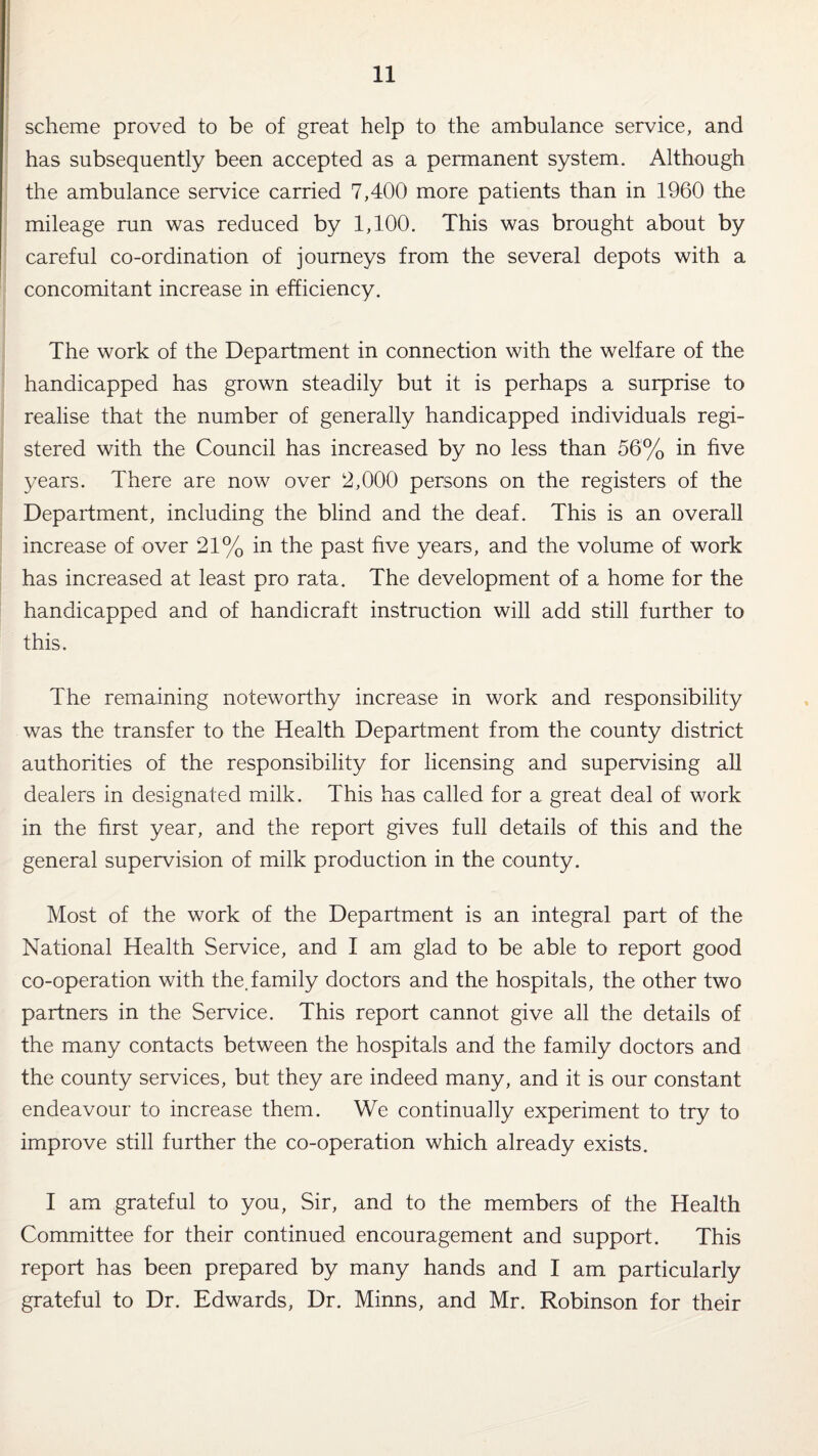 scheme proved to be of great help to the ambulance service, and has subsequently been accepted as a permanent system. Although the ambulance service carried 7,400 more patients than in 1960 the mileage run was reduced by 1,100. This was brought about by careful co-ordination of journeys from the several depots with a concomitant increase in efficiency. The work of the Department in connection with the welfare of the handicapped has grown steadily but it is perhaps a surprise to realise that the number of generally handicapped individuals regi¬ stered with the Council has increased by no less than 56% in five years. There are now over 2,000 persons on the registers of the Department, including the blind and the deaf. This is an overall increase of over 21% in the past five years, and the volume of work has increased at least pro rata. The development of a home for the handicapped and of handicraft instruction will add still further to this. The remaining noteworthy increase in work and responsibility was the transfer to the Health Department from the county district authorities of the responsibility for licensing and supervising all dealers in designated milk. This has called for a great deal of work in the first year, and the report gives full details of this and the general supervision of milk production in the county. Most of the work of the Department is an integral part of the National Health Service, and I am glad to be able to report good co-operation with the.family doctors and the hospitals, the other two partners in the Service. This report cannot give all the details of the many contacts between the hospitals and the family doctors and the county services, but they are indeed many, and it is our constant endeavour to increase them. We continually experiment to try to improve still further the co-operation which already exists. I am grateful to you, Sir, and to the members of the Health Committee for their continued encouragement and support. This report has been prepared by many hands and I am particularly grateful to Dr. Edwards, Dr. Minns, and Mr. Robinson for their