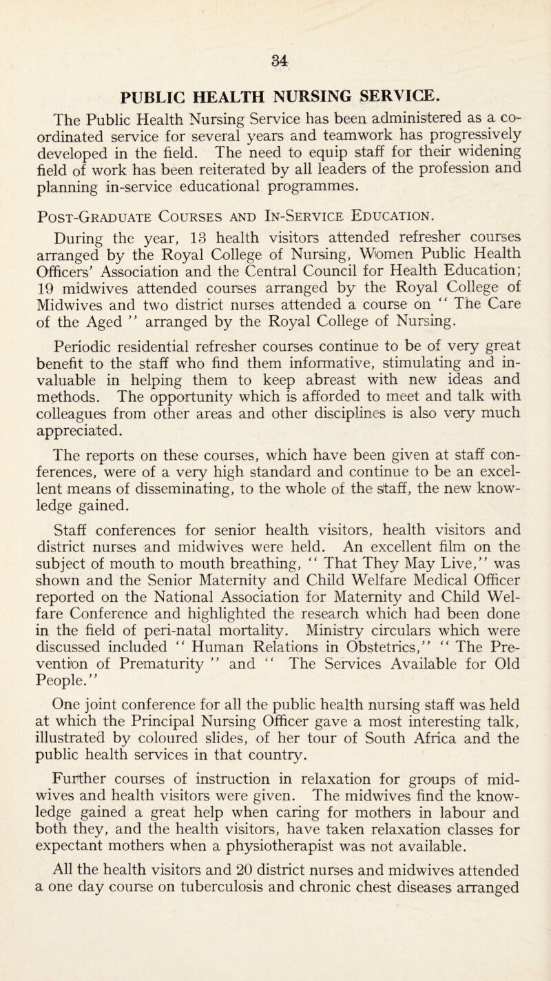 PUBLIC HEALTH NURSING SERVICE. The Public Health Nursing Service has been administered as a co¬ ordinated service for several years and teamwork has progressively developed in the field. The need to equip staff for their widening field of work has been reiterated by all leaders of the profession and planning in-service educational programmes. Post-Graduate Courses and In-Service Education. During the year, 13 health visitors attended refresher courses arranged by the Royal College of Nursing, Women Public Health Officers' Association and the Central Council for Health Education; 19 midwives attended courses arranged by the Royal College of Midwives and two district nurses attended a course on “ The Care of the Aged  arranged by the Royal College of Nursing. Periodic residential refresher courses continue to be of very great benefit to the staff who find them informative, stimulating and in¬ valuable in helping them to keep abreast with new ideas and methods. The opportunity which is afforded to meet and talk with colleagues from other areas and other disciplines is also very much appreciated. The reports on these courses, which have been given at staff con¬ ferences, were of a very high standard and continue to be an excel¬ lent means of disseminating, to the whole of the ^taff, the new know¬ ledge gained. Staff conferences for senior health visitors, health visitors and district nurses and midwives were held. An excellent film on the subject of mouth to mouth breathing, “ That They May Live, was shown and the Senior Maternity and Child Welfare Medical Officer reported on the National Association for Maternity and Child Wel¬ fare Conference and highlighted the research which had been done in the field of peri-natal mortality. Ministry circulars which were discussed included “ Human Relations in Obstetrics, “ The Pre¬ vention of Prematurity  and “ The Services Available for Old People. One joint conference for all the public health nursing staff was held at which the Principal Nursing Officer gave a most interesting talk, illustrated by coloured slides, of her tour of South Africa and the public health services in that country. Further courses of instruction in relaxation for groups of mid¬ wives and health visitors were given. The midwives find the know¬ ledge gained a great help when caring for mothers in labour and both they, and the health visitors, have taken relaxation classes for expectant mothers when a physiotherapist was not available. All the health visitors and 20 district nurses and midwives attended a one day course on tuberculosis and chronic chest diseases arranged