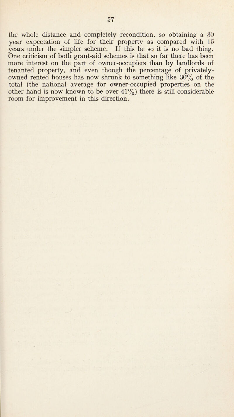 the whole distance and completely recondition, so obtaining a 30 year expectation of life for their property as compared with 15 years under the simpler scheme. If this be so it is no bad thing. One criticism of both grant-aid schemes is that so far there has been more interest on the part of owner-occupiers than by landlords of tenanted property, and even though the percentage of privately- owned rented houses has now shrunk to something like 30% of the total (the national average for owner-occupied properties on the other hand is now known to be over 41%) there is still considerable room for improvement in this direction.