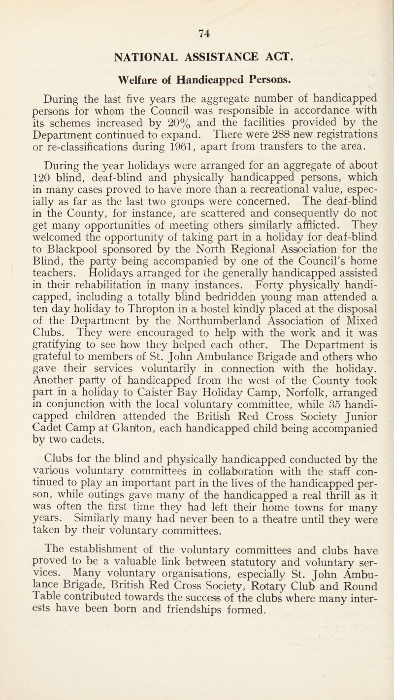 NATIONAL ASSISTANCE ACT. Welfare of Handicapped Persons. During the last five years the aggregate number of handicapped persons for whom the Council was responsible in accordance with its schemes increased by 20% and the facilities provided by the Department continued to expand. There were 288 new registrations or re-classifications during 1961, apart from transfers to the area. During the year holidays were arranged for an aggregate of about 120 blind, deaf-blind and physically handicapped persons, which in many cases proved to have more than a recreational value, espec¬ ially as far as the last two groups were concerned. The deaf-blind in the County, for instance, are scattered and consequently do not get many opportunities of meeting others similarly afflicted. They welcomed the opportunity of taking part in a holiday for deaf-blind to Blackpool sponsored by the North Regional Association for the Blind, the party being accompanied by one of the Council's home teachers. Holidays arranged for the generally handicapped assisted in their rehabilitation in many instances. Forty physically handi¬ capped, including a totally blind bedridden young man attended a ten day holiday to Thropton in a hostel kindly placed at the disposal of the Department by the Northumberland Association of Mixed Clubs. They were encouraged to help with the work and it was gratifying to see how they helped each other. The Department is grateful to members of St. John Ambulance Brigade and others who gave their services voluntarily in connection with the holiday. Another parity of handicapped from the west of the County took part in a holiday to Caister Bay Holiday Camp, Norfolk, arranged in conjunction with the local voluntary committee, while 35 handi¬ capped children attended the British Red Cross Society Junior Cadet Camp at Glanlton, each handicapped child being accompanied by two cadets. Clubs for the blind and physically handicapped conducted by the various voluntary committees in collaboration with the staff con¬ tinued to play an important part in the lives of the handicapped per¬ son, while outings gave many of the handicapped a real thrill as it was often the first time they had left their home towns for many years. Similarly many had never been to a theatre until they were taken by their voluntary committees. The establishment of the voluntary committees and clubs have proved to be a valuable link between statutory and voluntary ser¬ vices. Many voluntary organisations, especially St. John Ambu¬ lance Brigade, British Red Cross Society, Rotary Club and Round Table contributed towards the success of the clubs where many inter¬ ests have been bom and friendships formed.
