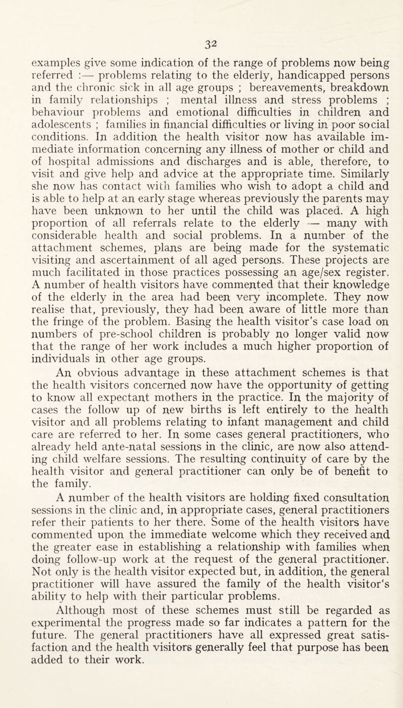 examples give some indication of the range of problems now being referred :— problems relating to the elderly, handicapped persons and the chronic sick in all age groups ; bereavements, breakdown in family relationships ; mental illness and stress problems ; behaviour problems and emotional difficulties in children and adolescents ; families in financial difficulties or living in poor social conditions. In addition the health visitor now has available im¬ mediate information concerning any illness of mother or child and of hospital admissions and discharges and is able, therefore, to visit and give help and advice at the appropriate time. Similarly she now has contact with families who wish to adopt a child and is able to help at an early stage whereas previously the parents may have been unknown to her until the child was placed. A high proportion of all referrals relate to the elderly — many with considerable health and social problems. In a number of the attachment schemes, plans are being made for the systematic visiting and ascertainment of all aged persons. These projects are much facilitated in those practices possessing an age/sex register. A number of health visitors have commented that their knowledge of the elderly in the area had been very incomplete. They now realise that, previously, they had been aware of little more than the fringe of the problem. Basing the health visitor’s case load on numbers of pre-school children is probably no longer valid now that the range of her work includes a much higher proportion of individuals in other age groups. An obvious advantage in these attachment schemes is that the health visitors concerned now have the opportunity of getting to know all expectant mothers in the practice. In the majority of cases the follow up of new births is left entirely to the health visitor and all problems relating to infant management and child care are referred to her. In some cases general practitioners, who already held ante-natal sessions in the clinic, are now also attend¬ ing child welfare sessions. The resulting continuity of care by the health visitor and general practitioner can only be of benefit to the family. A number of the health visitors are holding fixed consultation sessions in the clinic and, in appropriate cases, general practitioners refer their patients to her there. Some of the health visitors have commented upon the immediate welcome which they received and the greater ease in establishing a relationship with families when doing follow-up work at the request of the general practitioner. Not only is the health visitor expected but, in addition, the general practitioner will have assured the family of the health visitor’s ability to help with their particular problems. Although most of these schemes must still be regarded as experimental the progress made so far indicates a pattern for the future. The general practitioners have all expressed great satis¬ faction and the health visitors generally feel that purpose has been added to their work.