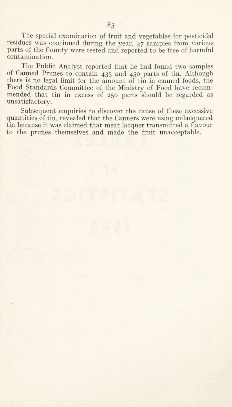 The special examination of fruit and vegetables for pesticidal residues was continued during the year. 47 samples from various parts of the County were tested and reported to be free of harmful contamination. The Public Analyst reported that he had found two samples of Canned Prunes to contain 435 and 450 parts of tin. Although there is no legal limit for the amount of tin in canned foods, the Food Standards Committee of the Ministry of Food have recom¬ mended that tin in excess of 250 parts should be regarded as unsatisfactory. Subsequent enquiries to discover the cause of these excessive quantities of tin, revealed that the Canners were using unlacquered tin because it was claimed that meat lacquer transmitted a flavour to the prunes themselves and made the fruit unacceptable.