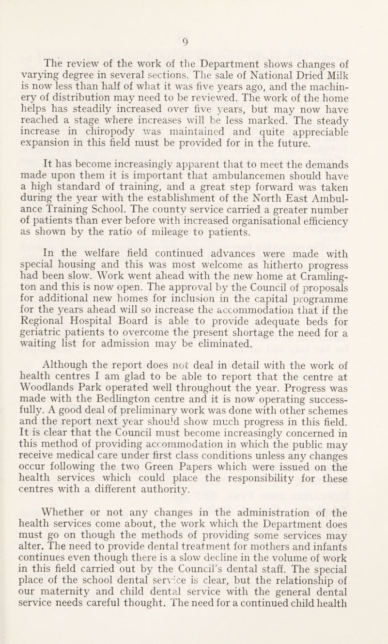 The review of the work of the Department shows changes of varying degree in several sections. The sale of National Dried Milk is now less than half of what it was five years ago, and the machin¬ ery of distribution may need to be reviewed. The work of the home helps has steadily increased over five years, but may now have reached a stage where increases will be less marked. The steady increase in chiropody was maintained and quite appreciable expansion in this field must be provided for in the future. It has become increasingly apparent that to meet the demands made upon them it is important that ambulancemen should have a high standard of training, and a great step forward was taken during the year with the establishment of the North East Ambul¬ ance Training School. The county service carried a greater number of patients than ever before with increased organisational efficiency as shown by the ratio of mileage to patients. In the welfare field continued advances were made with special housing and this was most welcome as hitherto progress had been slow. Work went ahead with the new home at Cramling- ton and this is now open. The approval by the Council of proposals for additional new homes for inclusion in the capital programme for the years ahead will so increase the accommodation that if the Regional Hospital Board is able to provide adequate beds for geriatric patients to overcome the present shortage the need for a waiting list for admission may be eliminated. Although the report does not deal in detail with the work of health centres I am glad to be able to report that the centre at Woodlands Park operated well throughout the year. Progress was made with the Bedlington centre and it is now operating success¬ fully. A good deal of preliminary work was done with other schemes and the report next year should show much progress in this field. It is clear that the Council must become increasingly concerned in this method of providing accommodation in which the public may receive medical care under first class conditions unless any changes occur following the two Green Papers which were issued on the health services which could place the responsibility for these centres with a different authority. Whether or not any changes in the administration of the health services come about, the work which the Department does must go on though the methods of providing some services may alter. The need to provide dental treatment for mothers and infants continues even though there is a slow decline in the volume of work in this field carried out by the Council's dental staff. The special place of the school dental service is clear, but the relationship of our maternity and child dental service with the general dental service needs careful thought. The need for a continued child health