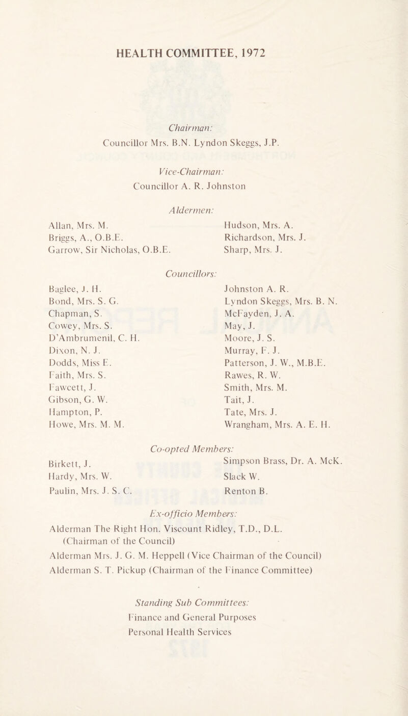 HEALTH COMMITTEE, 1972 Chairman: Councillor Mrs. B.N. Lyndon Skeggs, J.P. Vice-Chairman: Councillor A. R. Johnston Allan, Mrs. M. Aldermen: Hudson, Mrs. A. Briggs, A., O.B.E. Richardson, Mrs. J. Garrow, Sir Nicholas, O.B.E. Sharp, Mrs. J. Baglee, J. H. Councillors: Johnston A. R. Bond, Mrs. S. G. Lyndon Skeggs, Mrs. B. N. Chapman, S. McFayden, J. A. Cowey, Mrs. S. May, J. D’Ambrumenil, C. H. Moore, J. S. Dixon, N. J. Murray, F. J. Dodds, Miss E. Patterson, J. W., M.B.E. Faith, Mrs. S. Rawes, R. W. Fawcett, J. Smith, Mrs. M. Gibson, G. W. Tait, J. Hampton, P. Tate, Mrs. J. Howe, Mrs. M. M. Wrangham, Mrs. A. E. H. Co-opted Members: Birkett, J. Simpson Brass, Dr. A. McK Hardy, Mrs. W. Slack W. Paulin, Mrs. J. S. C. Renton B. Ex-officio Members: Alderman The Right Hon. Viscount Ridley, T.D., D.L. (Chairman of the Council) Alderman Mrs. J. G. M. Heppell ( Vice Chairman of the Council) Alderman S. T. Pickup (Chairman of the Finance Committee) Standing Sub Committees: f inance and General Purposes Personal Health Services