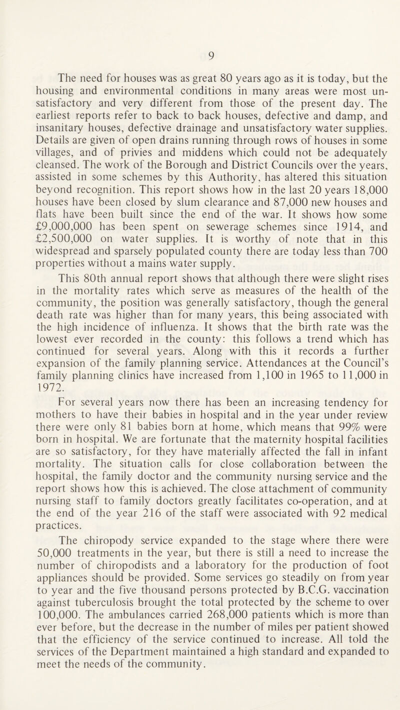 The need for houses was as great 80 years ago as it is today, but the housing and environmental conditions in many areas were most un¬ satisfactory and very different from those of the present day. The earliest reports refer to back to back houses, defective and damp, and insanitary houses, defective drainage and unsatisfactory water supplies. Details are given of open drains running through rows of houses in some villages, and of privies and middens which could not be adequately cleansed. The work of the Borough and District Councils over the years, assisted in some schemes by this Authority, has altered this situation beyond recognition. This report shows how in the last 20 years 18,000 houses have been closed by slum clearance and 87,000 new houses and flats have been built since the end of the war. It shows how some £9,000,000 has been spent on sewerage schemes since 1914, and £2,500,000 on water supplies. It is worthy of note that in this widespread and sparsely populated county there are today less than 700 properties without a mains water supply. This 80th annual report shows that although there were slight rises in the mortality rates which serve as measures of the health of the community, the position was generally satisfactory, though the general death rate was higher than for many years, this being associated with the high incidence of influenza. It shows that the birth rate was the lowest ever recorded in the county: this follows a trend which has continued for several years. Along with this it records a further expansion of the family planning service. Attendances at the Council’s family planning clinics have increased from 1,100 in 1965 to 11,000 in 1972. For several years now there has been an increasing tendency for mothers to have their babies in hospital and in the year under review there were only 81 babies born at home, which means that 99% were born in hospital. We are fortunate that the maternity hospital facilities are so satisfactory, for they have materially affected the fall in infant mortality. The situation calls for close collaboration between the hospital, the family doctor and the community nursing service and the report shows how this is achieved. The close attachment of community nursing staff to family doctors greatly facilitates co-operation, and at the end of the year 216 of the staff were associated with 92 medical practices. The chiropody service expanded to the stage where there were 50,000 treatments in the year, but there is still a need to increase the number of chiropodists and a laboratory for the production of foot appliances should be provided. Some services go steadily on from year to year and the five thousand persons protected by B.C.G. vaccination against tuberculosis brought the total protected by the scheme to over 100,000. The ambulances carried 268,000 patients which is more than ever before, but the decrease in the number of miles per patient showed that the efficiency of the service continued to increase. All told the services of the Department maintained a high standard and expanded to meet the needs of the community.