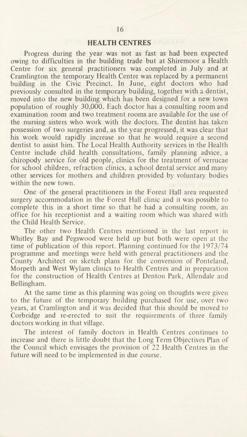 HEALTH CENTRES Progress during the year was not as fast as had been expected owing to difficulties in the building trade but at Shiremoor a Health Centre for six general practitioners was completed in July and at Cramlington the temporary Health Centre was replaced by a permanent building in the Civic Precinct. In June, eight doctors who had previously consulted in the temporary building, together with a dentist, moved into the new building which has been designed for a new town population of roughly 30,000. Each doctor has a consulting room and examination room and two treatment rooms are available for the use of the nursing sisters who work with the doctors. The dentist has taken possession of two surgeries and, as the year progressed, it was clear that his work would rapidly increase so that he would require a second dentist to assist him. The Local Health Authority services in the Health Centre include child health consultations, family planning advice, a chiropody service for old people, clinics for the treatment of verrucae for school children, refraction clinics, a school dental service and many other services for mothers and children provided by voluntary bodies within the new town. One of the general practitioners in the Forest Hall area requested surgery accommodation in the Forest Hall clinic and it was possible to complete this in a short time so that he had a consulting room, an office for his receptionist and a waiting room which was shared with the Child Health Service. The other two Health Centres mentioned in the last report in Whitley Bay and Pegswood were held up but both were open at the time of publication of this report. Planning continued for the 1973/74 programme and meetings were held with general practitioners and the County Architect on sketch plans for the conversion of Ponteland, Morpeth and West Wylam clinics to Health Centres and in preparation for the construction of Health Centres at Denton Park, Allendale and Bellingham. At the same time as this planning was going on thoughts were given to the future of the temporary building purchased for use, over two years, at Cramlington and it was decided that this should be moved to Corbridge and re-erected to suit the requirements of three family doctors working in that village. The interest of family doctors in Health Centres continues to increase and there is little doubt that the Long Term Objectives Plan of the Council which envisages the provision of 22 Health Centres in the future will need to be implemented in due course.