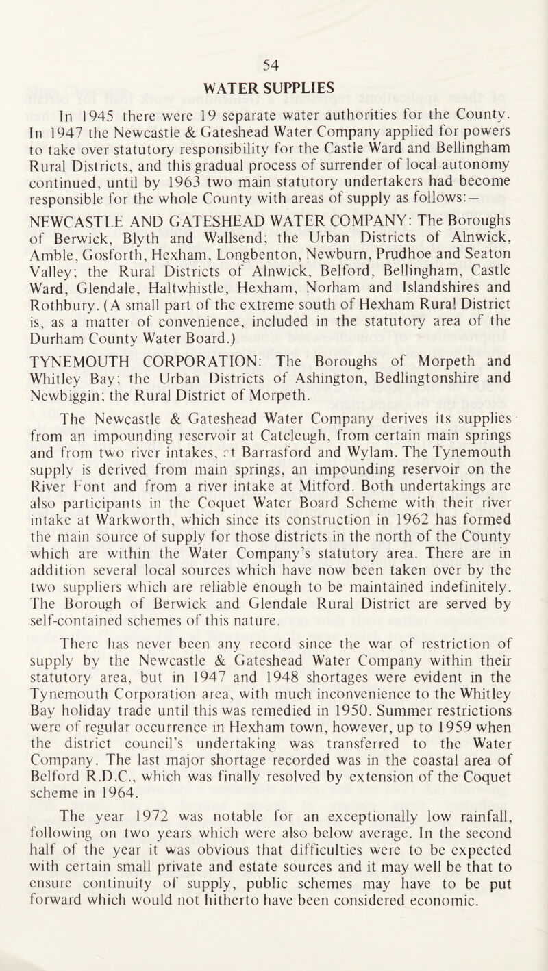 WATER SUPPLIES In 1945 there were 19 separate water authorities for the County. In 1947 the Newcastle & Gateshead Water Company applied for powers to take over statutory responsibility for the Castie Ward and Bellingham Rural Districts, and this gradual process of surrender of local autonomy continued, until by 1963 two main statutory undertakers had become responsible for the whole County with areas of supply as follows: — NEWCASTLE AND GATESHEAD WATER COMPANY: The Boroughs of Berwick, Blyth and Wallsend; the Urban Districts of Alnwick, Amble, Gosforth, Hexham, Longbenton, Newburn, Prudhoe and Seaton Valley; the Rural Districts of Alnwick, Belford, Bellingham, Castle Ward, Glendale, Haltwhistle, Hexham, Norham and lslandshires and Rothbury. (A small part of the extreme south of Hexham Rural District is, as a matter of convenience, included in the statutory area of the Durham County Water Board.) TYNEMOUTH CORPORATION: The Boroughs of Morpeth and Whitley Bay; the Urban Districts of Ashington, Bedlingtonshire and Newbiggin; the Rural District of Morpeth. The Newcastle & Gateshead Water Company derives its supplies from an impounding reservoir at Catcleugh, from certain main springs and from two river intakes, rt Barrasford and Wylam. The Tynemouth supply is derived from main springs, an impounding reservoir on the River Eont and from a river intake at Mitford. Both undertakings are also participants in the Coquet Water Board Scheme with their river intake at Warkworth, which since its construction in 1962 has formed the main source of supply for those districts in the north of the County which are within the Water Company’s statutory area. There are in addition several local sources which have now been taken over by the two suppliers which are reliable enough to be maintained indefinitely. The Borough of Berwick and Glendale Rural District are served by self-contained schemes of this nature. There has never been any record since the war of restriction of supply by the Newcastle & Gateshead Water Company within their statutory area, but in 1947 and 1948 shortages were evident in the Tynemouth Corporation area, with much inconvenience to the Whitley Bay holiday trade until this was remedied in 1950. Summer restrictions were of regular occurrence in Hexham town, however, up to 1959 when the district council’s undertaking was transferred to the Water Company. The last major shortage recorded was in the coastal area of Belford R.D.C., which was finally resolved by extension of the Coquet scheme in 1964. The year 1972 was notable for an exceptionally low rainfall, following on two years which were also below average. In the second half of the year it was obvious that difficulties were to be expected with certain small private and estate sources and it may well be that to ensure continuity of supply, public schemes may have to be put forward which would not hitherto have been considered economic.