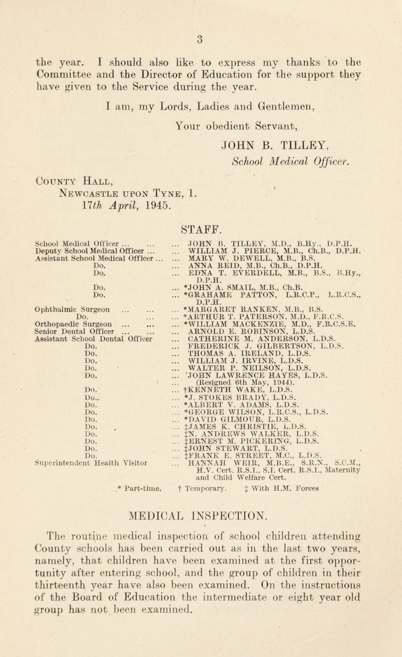 I should also like to express my thanks to the and the Director of Education for the support they to the Service during the year. I am, my Lords, Ladies and Gentlemen, Your obedient Servant, JOHN B. TILLEY, School Medical Officer. County Hall, Newcastle upon Tyne, 1. llth April, 1945. the year. Committee have given STAFF. School Medical Officer ... Deputy School Medical Officer ... Assistant School Medical Officer ... Do. Do. Do. Do. Ophthalmic Surgeon Do. Orthopaedic Surgeon . Senior Dental Officer ... Assistant School Dental Officer Do. Do. Do. Do. Do. Do. Do.. Do. Do. Do. Do. Do. Do. Do. Do. Superintendent Health Visitor ,* Part-time. ... JOHN B. TILLEY, M.D., B.Hy., D.P.H. ... WILLIAM J. PIERCE, M.B., Ch.B., D.P.H. ... MARY W. DEWELL, M.B., B.S. ... ANNA REID, M.B., Ch.B., D.P.H. ... EDNA T. EVERDELL, M.B., B.S., B.Hy., D.P.H. ... *JOHN A. SMALL, M.B., Ch.B. ... *GRAHAME PATTON, L.R.C.P., L.R.C.S., D.P.H. ... * MARGARET RANKEN, M.B., B.S. ... * ARTHUR T. PATERSON, M.D., F.R.C.S. ... * WILLIAM MACKENZIE, M.D., F.R.C.S.E. ... ARNOLD E. ROBINSON, L.D.S. ... CATHERINE M. ANDERSON, L.D.S. ... FREDERICK J. GILBERTSON, L.D.S. ... THOMAS A. IR.ELAND, L.D.S. ... WILLIAM J. IRVINE, L.D.S. ... WALTER P. NEILSON, L.D.S. ... 'JOHN LAWRENCE HAVES, L.D.S. (Resigned 6th May, 1944). ... tKENNETH WAKE, L.D.S. ... *J. STOKES BRADY, L.D.S. ... * ALBERT V. ADAMS, L.D.S. ... *GEORGE WILSON, L.R.C.S., L.D.S. ... * DAVID GILMOUR, L.D.S. ... tJAMES K. CHRISTIE, L.D.S. ... IN. ANDREWS WALKER, L.D.S. ... JERNEST M. PICKERING, L.D.S. ... JJOHN STEWART, L.D.S. ... JFRANK E. STREET, M.C., L.D.S. ... HANNAH WEIR, M.B.E., S.ll.N., S.C.M., H.V. Cert. R.S.I., S.I. Cert. R.S.I., Maternity and Child Welfare Cert. f Temporary. % With H.M. Forces MEDICAL INSPECTION. The routine medical inspection of school children attending County schools has been carried out as in the last two years, namely, that children have been examined at the first oppor¬ tunity after entering school, and the group of children in their thirteenth year have also been examined. On the instructions of the Board of Education the intermediate or eight year old group has not been examined.