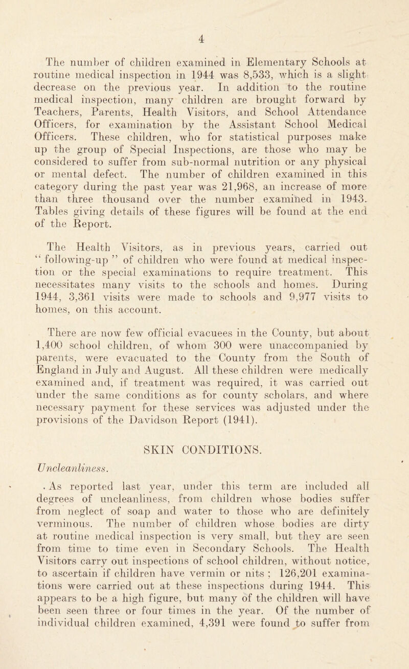 The number of children examined in Elementary Schools at routine medical inspection in 1944 was 8,533, which is a slight decrease on the previous year. In addition to the routine medical inspection, many children are brought forward by Teachers, Parents, Health Visitors, and School Attendance Officers, for examination by the Assistant School Medical Officers. These children, who for statistical purposes make up the group of Special Inspections, are those who may be considered to suffer from sub-normal nutrition or any physical or mental defect. The number of children examined in this category during the past year was 21,968, an increase of more than three thousand over the number examined in 1943. Tables giving details of these figures will be found at the end of the Report. The Health Visitors, as in previous years, carried out “ following-up ” of children who were found at medical inspec¬ tion or the special examinations to require treatment. This necessitates many visits to the schools and homes. During 1944, 3,361 visits were made to schools and 9,977 visits to homes, on this account. There are now few official evacuees in the County, but about 1,400 school children, of whom 300 were unaccompanied by parents, were evacuated to the County from the South of England in July and August. All these children were medically examined and, if treatment was required, it was carried out under the same conditions as for county scholars, and where necessary payment for these services was adjusted under the provisions of the Davidson Report (1941). SKIN CONDITIONS. Uncleanliness. . As reported last year, under this term are included all degrees of uncleanliness, from children whose bodies suffer from neglect of soap and water to those who are definitely verminous. The number of children whose bodies are dirty at routine medical inspection is very small, but they are seen from time to time even in Secondary Schools. The Health Visitors carry out inspections of school children, without notice, to ascertain if children have vermin or nits ; 126,201 examina¬ tions were carried out at these inspections during 1944. This appears to be a high figure, but many of the children will have been seen three or four times in the year. Of the number of individual children examined, 4,391 were found to suffer from