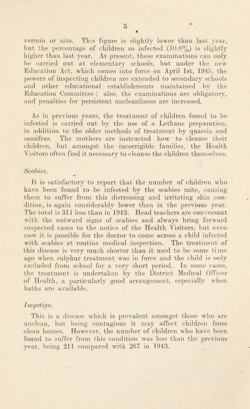 vermin or nits. This figure is slightly lower than last year, but the percentage of children so infected (10.8%) is slightly higher than last year. At present, these examinations can only be carried out at elementary schools, but under the new Education Act, which comes into force on April 1st, 1945, the powers of inspecting children are extended to secondary schools and other educational establishments maintained by the Education Committee ; also, the examinations are obligatory, and penalties for persistent uncleanliness are increased. As in previous years, the treatment of children found to be infested is carried out by the use of a Lethane preparation, in addition to the older methods of treatment by quassia and sassifras. The mothers are instructed how to cleanse their •children, but amongst the incorrigible families, the Health Visitors often find it necessary to cleanse the children themselves. Scabies. It is satisfactory to report that the number of children who have been found to be infested by the scabies mite, causing them to suffer from this distressing and irritating skin con¬ dition, is again considerably lower than in the previous year. The total is 311 less than in 1943. Head teachers are conversant with the outward signs of scabies and always bring forward suspected cases to the notice of the Health Visitors, but even now it is possible for the doctor to come across a child infected with scabies at routine medical inspection. The treatment of this disease is very much shorter than it used to be some time ago when sulphur treatment was in force and the child is only excluded from school for a very short period. In some cases, the treatment is undertaken by the District Medical Officer of Health, a particularly good arrangement, especially when baths are available. Impetigo. This is a disease which is prevalent amongst those who are unclean, but being contagious it may affect children from clean homes. However, the number of children who have been found to suffer from this condition was less than the previous year, being 211 compared with 267 in 1943.