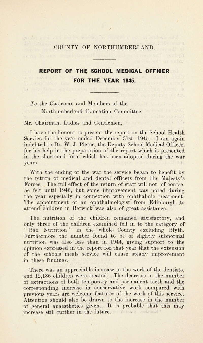 REPORT OF THE SCHOOL MEDICAL OFFICER FOR THE YEAR 1945. To the Chairman and Members of the Northumberland Education Committee. Mr. Chairman, Ladies and Gentlemen, I have the honour to present the report on the School Health Service for the year ended December 31st, 1945. I am again indebted to Dr. W. J. Pierce, the Deputy School Medical Officer, for his help in the preparation of the report which is presented in the shortened form which has been adopted during the war years. With the ending of the war the service began to benefit by the return of medical and dental officers from His Majesty’s Forces. The full effect of the return of staff will not, of course, be felt until 1946, but some improvement was noted during the year especially in connection with ophthalmic treatment. The appointment of an ophthalmologist from Edinburgh to attend children in Berwick was also of great assistance. The nutrition of the children remained satisfactory, and only three of the children examined fell in to the category of “ Bad Nutrition ” in the whole County excluding Blyth. Furthermore the number found to be of slightly subnormal nutrition was also less than in 1944, giving support to the opinion expressed in the report for that year that the extension of the schools meals service will cause steady improvement in these findings. There was an appreciable increase in the work of the dentists, and 12,186 children were treated. The decrease in the number of extractions of both temporary and permanent teeth and the corresponding increase in conservative work compared with previous years are welcome features of the work of this service. Attention should also be drawn to the increase in the number of general anaesthetics given. It is probable that this may increase still further in the future. !