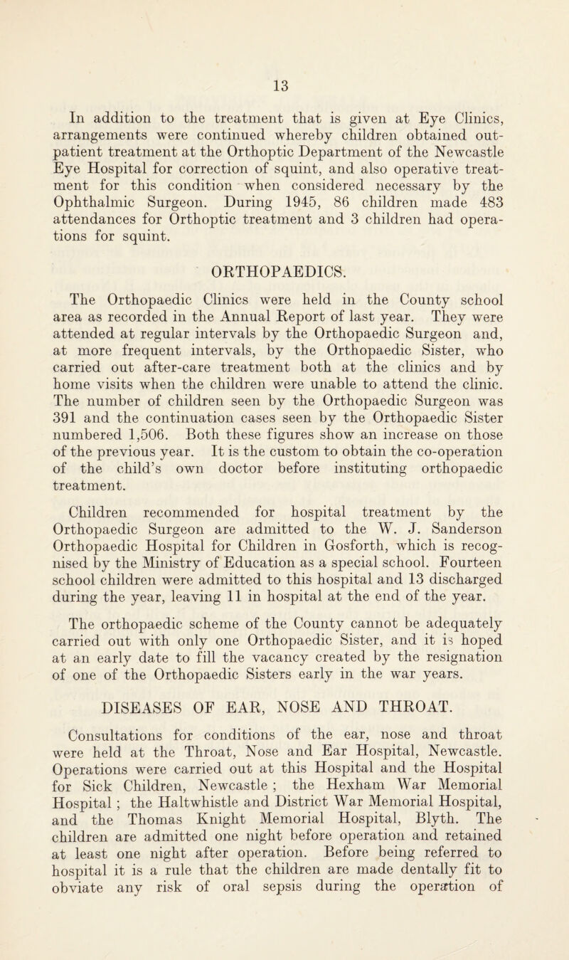 In addition to the treatment that is given at Eye Clinics, arrangements were continued whereby children obtained out¬ patient treatment at the Orthoptic Department of the Newcastle Eye Hospital for correction of squint, and also operative treat¬ ment for this condition when considered necessary by the Ophthalmic Surgeon. During 1945, 86 children made 483 attendances for Orthoptic treatment and 3 children had opera¬ tions for squint. ORTHOPAEDICS. The Orthopaedic Clinics were held in the County school area as recorded in the Annual Report of last year. They were attended at regular intervals by the Orthopaedic Surgeon and, at more frequent intervals, by the Orthopaedic Sister, who carried out after-care treatment both at the clinics and by home visits when the children were unable to attend the clinic. The number of children seen by the Orthopaedic Surgeon was 391 and the continuation cases seen by the Orthopaedic Sister numbered 1,506. Both these figures show an increase on those of the previous year. It is the custom to obtain the co-operation of the child’s own doctor before instituting orthopaedic treatment. Children recommended for hospital treatment by the Orthopaedic Surgeon are admitted to the W. J. Sanderson Orthopaedic Hospital for Children in Gosforth, which is recog¬ nised by the Ministry of Education as a special school. Fourteen school children were admitted to this hospital and 13 discharged during the year, leaving 11 in hospital at the end of the year. The orthopaedic scheme of the County cannot be adequately carried out with only one Orthopaedic Sister, and it is hoped at an early date to fill the vacancy created by the resignation of one of the Orthopaedic Sisters early in the war years. DISEASES OF EAR, NOSE AND THROAT. Consultations for conditions of the ear, nose and throat were held at the Throat, Nose and Ear Hospital, Newcastle. Operations were carried out at this Hospital and the Hospital for Sick Children, Newcastle ; the Hexham War Memorial Hospital ; the Haltwhistle and District War Memorial Hospital, and the Thomas Knight Memorial Hospital, Blyth. The children are admitted one night before operation and retained at least one night after operation. Before being referred to hospital it is a rule that the children are made dentally fit to obviate any risk of oral sepsis during the operation of