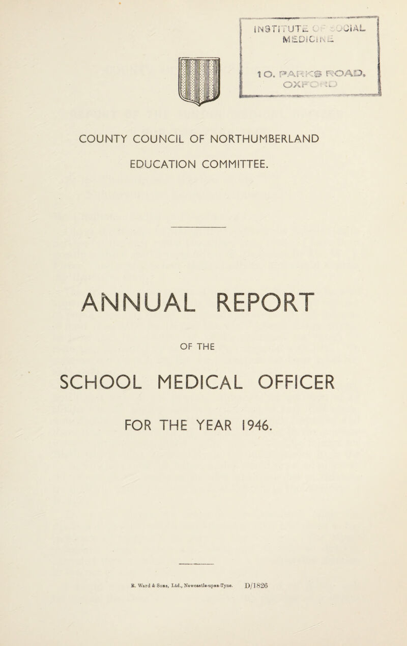 T INSTITUTE XJlAL M£DIGUn~ COUNTY COUNCIL OF NORTHUMBERLAND EDUCATION COMMITTEE. ANNUAL REPORT OF THE SCHOOL MEDICAL OFFICER FOR THE YEAR 1946. E. Ward k Sons, Ltd., Newcastle-upon-Tyne. D/1826