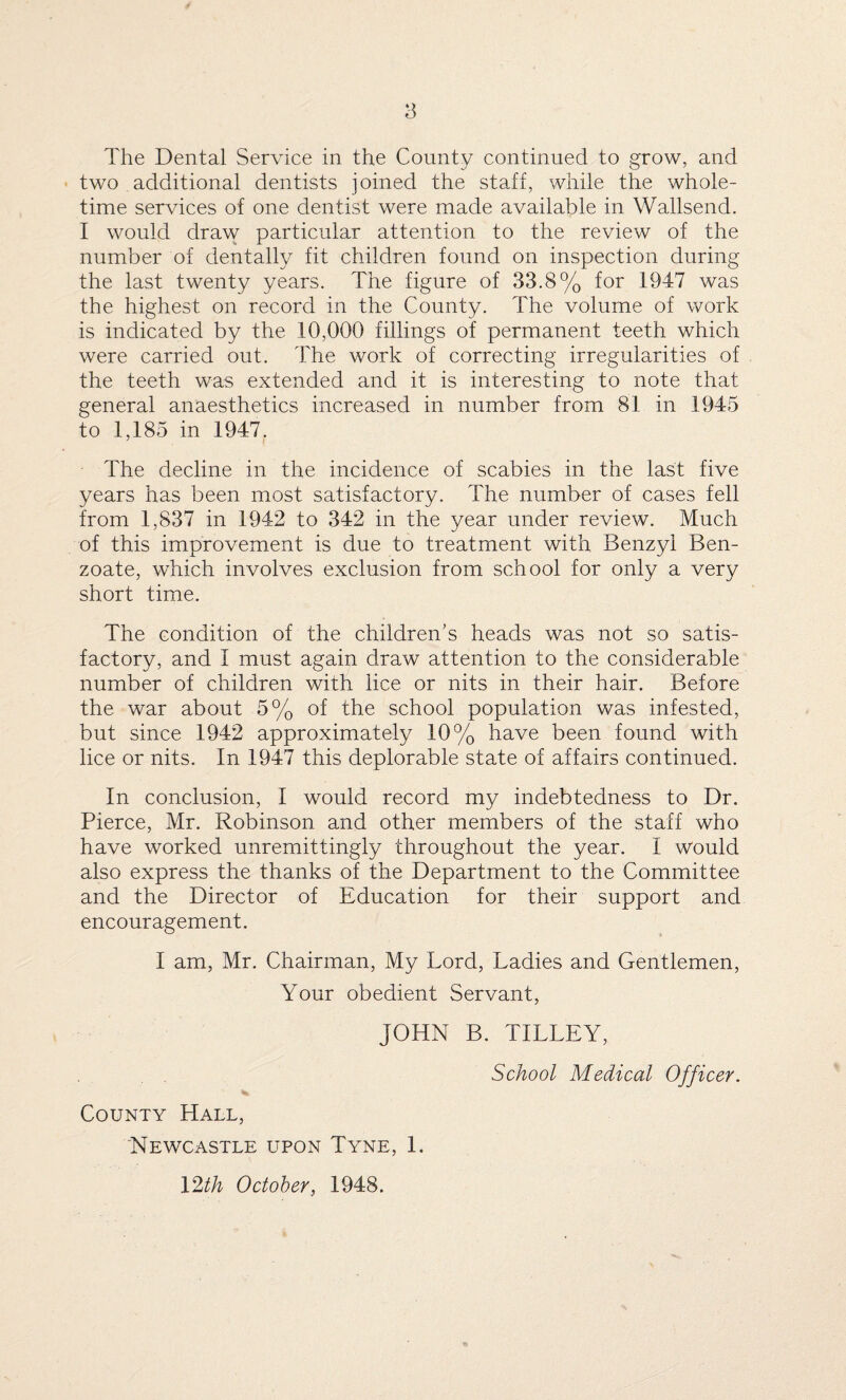 two additional dentists joined the staff, while the whole¬ time services of one dentist were made available in Wallsend. I would draw particular attention to the review of the number of dentally fit children found on inspection during the last twenty years. The figure of 33.8% for 1947 was the highest on record in the County. The volume of work is indicated by the 10,000 fillings of permanent teeth which were carried out. The work of correcting irregularities of the teeth was extended and it is interesting to note that general anaesthetics increased in number from 81 in 1945 to 1,185 in 1947. The decline in the incidence of scabies in the last five years has been most satisfactory. The number of cases fell from 1,837 in 1942 to 342 in the year under review. Much of this improvement is due to treatment with Benzyl Ben¬ zoate, which involves exclusion from school for only a very short time. The condition of the children's heads was not so satis¬ factory, and I must again draw attention to the considerable number of children with lice or nits in their hair. Before the war about 5% of the school population was infested, but since 1942 approximately 10% have been found with lice or nits. In 1947 this deplorable state of affairs continued. In conclusion, I would record my indebtedness to Dr. Pierce, Mr. Robinson and other members of the staff who have worked unremittingly throughout the year. 1 would also express the thanks of the Department to the Committee and the Director of Education for their support and encouragement. I am, Mr. Chairman, My Lord, Ladies and Gentlemen, Your obedient Servant, JOHN B. TILLEY, School Medical Officer. County Hall, Newcastle upon Tyne, 1. 12th October, 1948.