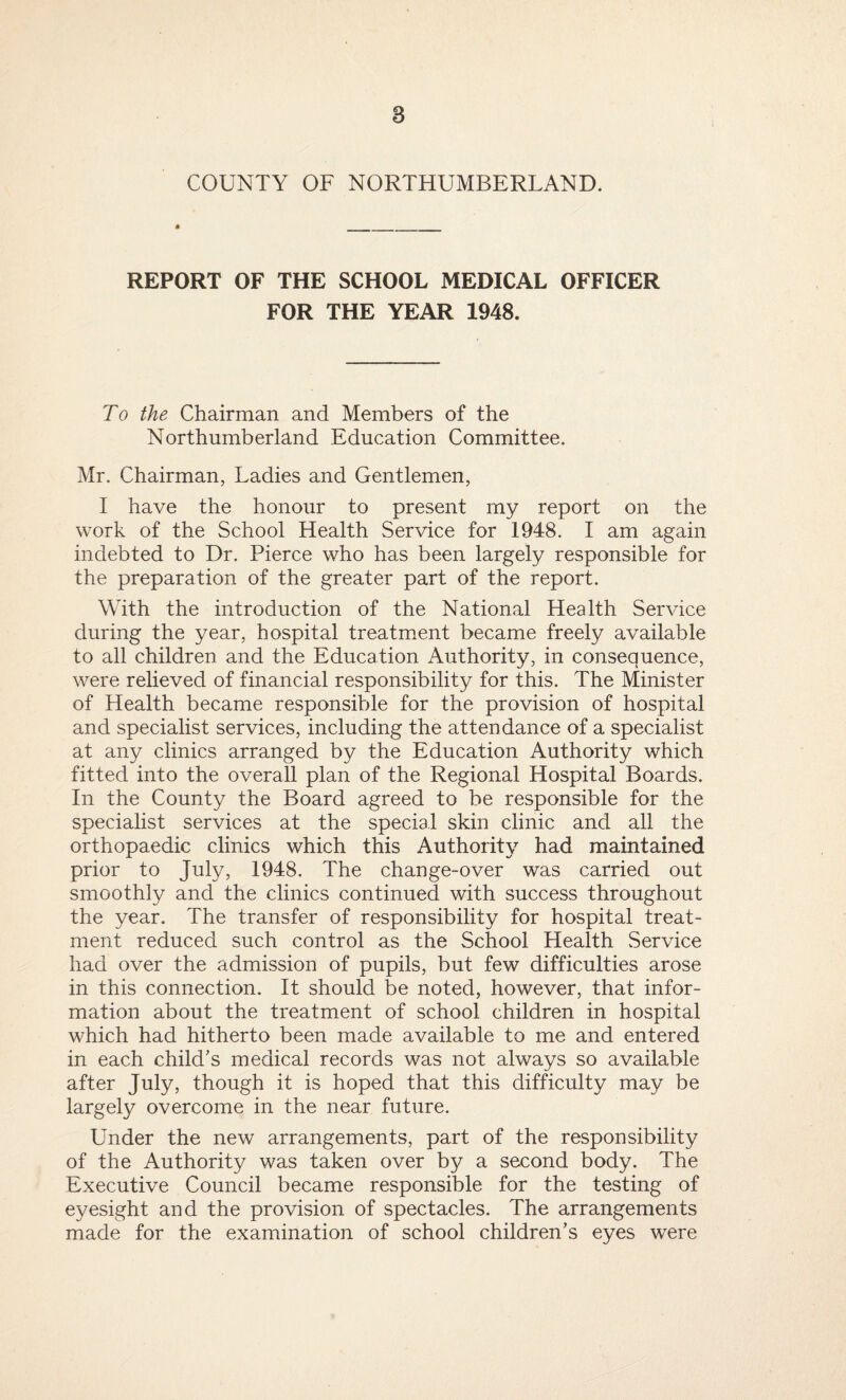 COUNTY OF NORTHUMBERLAND. REPORT OF THE SCHOOL MEDICAL OFFICER FOR THE YEAR 1948. To the Chairman and Members of the Northumberland Education Committee. Mr. Chairman, Ladies and Gentlemen, I have the honour to present my report on the work of the School Health Service for 1948. I am again indebted to Dr. Pierce who has been largely responsible for the preparation of the greater part of the report. With the introduction of the National Health Service during the year, hospital treatment became freely available to all children and the Education Authority, in consequence, were relieved of financial responsibility for this. The Minister of Health became responsible for the provision of hospital and specialist services, including the attendance of a specialist at any clinics arranged by the Education Authority which fitted into the overall plan of the Regional Hospital Boards. In the County the Board agreed to be responsible for the specialist services at the special skin clinic and all the orthopaedic clinics which this Authority had maintained prior to July, 1948. The change-over was carried out smoothly and the clinics continued with success throughout the year. The transfer of responsibility for hospital treat¬ ment reduced such control as the School Health Service had over the admission of pupils, but few difficulties arose in this connection. It should be noted, however, that infor¬ mation about the treatment of school children in hospital which had hitherto been made available to me and entered in each child’s medical records was not always so available after July, though it is hoped that this difficulty may be largety overcome in the near future. Under the new arrangements, part of the responsibility of the Authority was taken over by a second body. The Executive Council became responsible for the testing of eyesight and the provision of spectacles. The arrangements made for the examination of school children’s eyes were