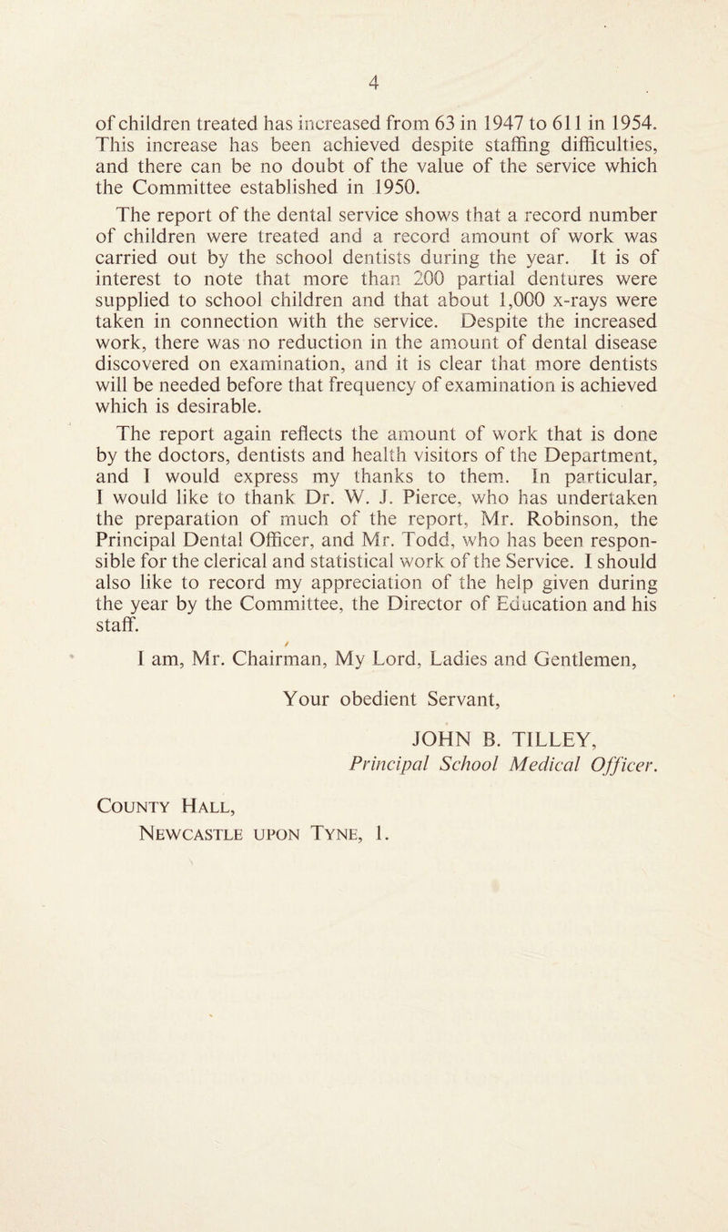 of children treated has increased from 63 in 1947 to 611 in 1954. This increase has been achieved despite staffing difficulties, and there can be no doubt of the value of the service which the Committee established in 1950. The report of the dental service shows that a record number of children were treated and a record amount of work was carried out by the school dentists during the year. It is of interest to note that more than 200 partial dentures were supplied to school children and that about 1,000 x-rays were taken in connection with the service. Despite the increased work, there was no reduction in the amount of dental disease discovered on examination, and it is clear that more dentists will be needed before that frequency of examination is achieved which is desirable. The report again reflects the amount of work that is done by the doctors, dentists and health visitors of the Department, and I would express my thanks to them. In particular, I would like to thank Dr. W. J. Pierce, who has undertaken the preparation of much of the report, Mr. Robinson, the Principal Dental Officer, and Mr. Todd, who has been respon¬ sible for the clerical and statistical work of the Service. I should also like to record my appreciation of the help given during the year by the Committee, the Director of Education and his staff. ✓ I am, Mr. Chairman, My Lord, Ladies and Gentlemen, Your obedient Servant, JOHN B. TILLEY, Principal School Medical Officer. County Hall, Newcastle upon Tyne, 1.