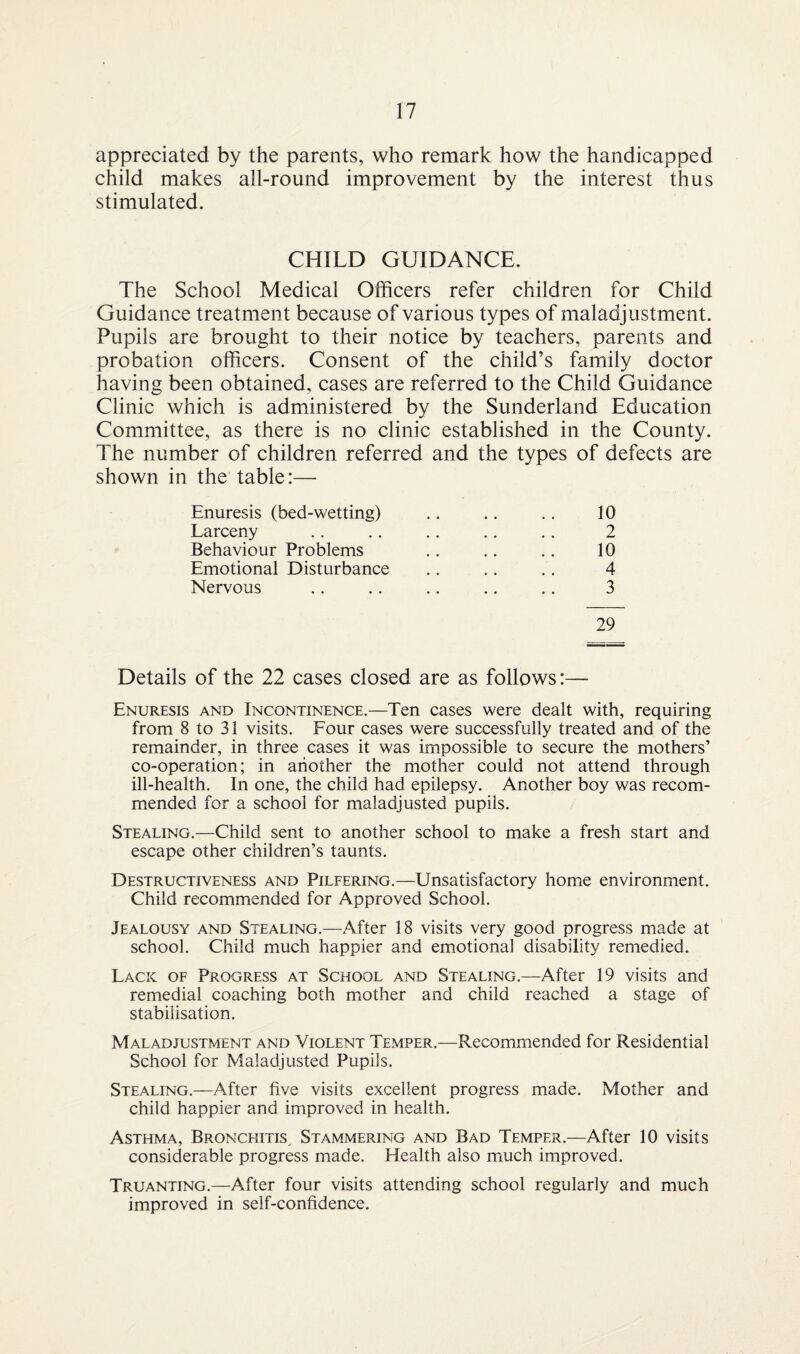 appreciated by the parents, who remark how the handicapped child makes all-round improvement by the interest thus stimulated. CHILD GUIDANCE. The School Medical Officers refer children for Child Guidance treatment because of various types of maladjustment. Pupils are brought to their notice by teachers, parents and probation officers. Consent of the child’s family doctor having been obtained, cases are referred to the Child Guidance Clinic which is administered by the Sunderland Education Committee, as there is no clinic established in the County. The number of children referred and the types of defects are shown in the table:— Enuresis (bed-wetting) Larceny Behaviour Problems Emotional Disturbance Nervous 29 2 10 4 3 Details of the 22 cases closed are as follows:— Enuresis and Incontinence.—Ten cases were dealt with, requiring from 8 to 31 visits. Four cases were successfully treated and of the remainder, in three cases it was impossible to secure the mothers’ co-operation; in another the mother could not attend through ill-health. In one, the child had epilepsy. Another boy was recom¬ mended for a school for maladjusted pupils. Stealing.—Child sent to another school to make a fresh start and escape other children’s taunts. Destructiveness and Pilfering.—Unsatisfactory home environment. Child recommended for Approved School. Jealousy and Stealing.—After 18 visits very good progress made at school. Child much happier and emotional disability remedied. Lack of Progress at School and Stealing.—After 19 visits and remedial coaching both mother and child reached a stage of stabilisation. Maladjustment and Violent Temper.—Recommended for Residential School for Maladjusted Pupils. Stealing.—After five visits excellent progress made. Mother and child happier and improved in health. Asthma, Bronchitis, Stammering and Bad Temper.—After 10 visits considerable progress made. Health also much improved. Truanting.—After four visits attending school regularly and much improved in self-confidence.