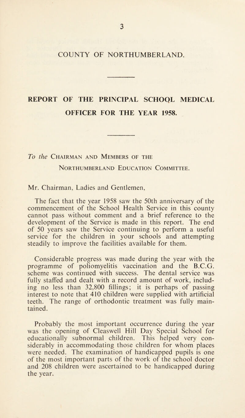 COUNTY OF NORTHUMBERLAND. REPORT OF THE PRINCIPAL SCHOOL MEDICAL OFFICER FOR THE YEAR 1958. To the Chairman and Members of the Northumberland Education Committee. Mr. Chairman, Ladies and Gentlemen, The fact that the year 1958 saw the 50th anniversary of the commencement of the School Health Service in this county cannot pass without comment and a brief reference to the development of the Service is made in this report. The end of 50 years saw the Service continuing to perform a useful service for the children in your schools and attempting steadily to improve the facilities available for them. Considerable progress was made during the year with the programme of poliomyelitis vaccination and the B.C.G. scheme was continued with success. The dental service was fully staffed and dealt with a record amount of work, includ¬ ing no less than 32,800 fillings; it is perhaps of passing interest to note that 410 children were supplied with artificial teeth. The range of orthodontic treatment was fully main¬ tained. Probably the most important occurrence during the year was the opening of Cleaswell Hill Day Special School for educationally subnormal children. This helped very con¬ siderably in accommodating those children for whom places were needed. The examination of handicapped pupils is one of the most important parts of the work of the school doctor and 208 children were ascertained to be handicapped during the year.