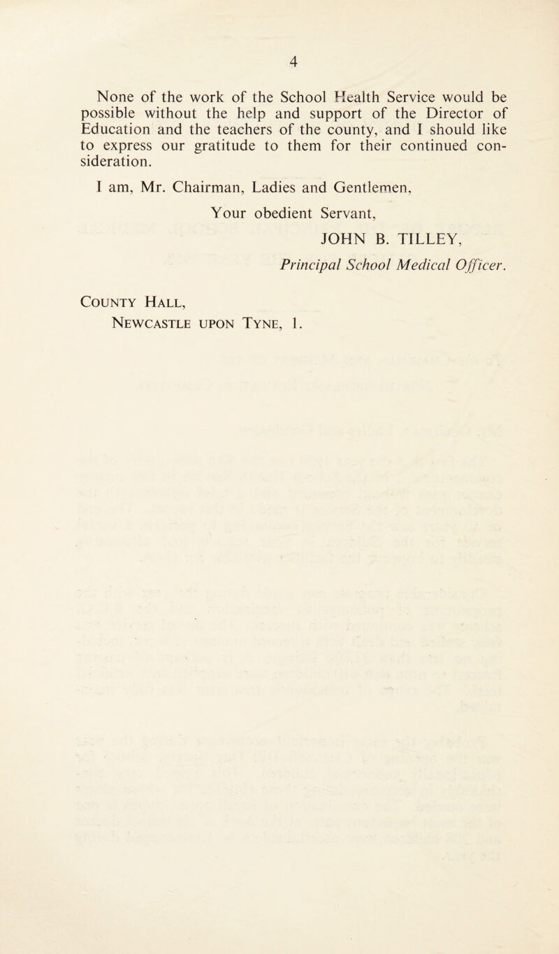 None of the work of the School Health Service would be possible without the help and support of the Director of Education and the teachers of the county, and I should like to express our gratitude to them for their continued con¬ sideration. I am, Mr. Chairman, Ladies and Gentlemen, Your obedient Servant, JOHN B. TILLEY, Principal School Medical Officer. County Hall, Newcastle upon Tyne, 1.