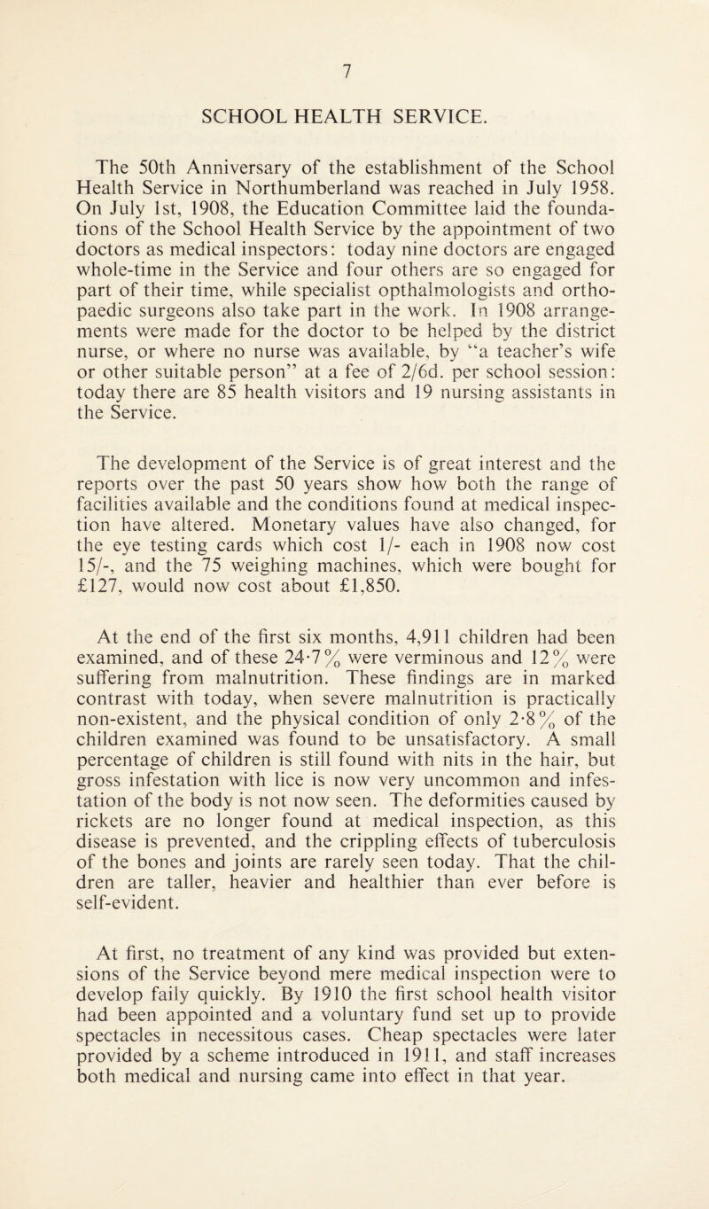 SCHOOL HEALTH SERVICE. The 50th Anniversary of the establishment of the School Health Service in Northumberland was reached in July 1958. On July 1st, 1908, the Education Committee laid the founda¬ tions of the School Health Service by the appointment of two doctors as medical inspectors: today nine doctors are engaged whole-time in the Service and four others are so engaged for part of their time, while specialist opthalmologists and ortho¬ paedic surgeons also take part in the work. In 1908 arrange¬ ments were made for the doctor to be helped by the district nurse, or where no nurse was available, by “a teacher’s wife or other suitable person” at a fee of 2/6d. per school session: today there are 85 health visitors and 19 nursing assistants in the Service. The development of the Service is of great interest and the reports over the past 50 years show how both the range of facilities available and the conditions found at medical inspec¬ tion have altered. Monetary values have also changed, for the eye testing cards which cost 1/- each in 1908 now cost 15/-, and the 75 weighing machines, which were bought for £127, would now cost about £1,850. At the end of the first six months, 4,911 children had been examined, and of these 24*7% were verminous and 12% were suffering from malnutrition. These findings are in marked contrast with today, when severe malnutrition is practically non-existent, and the physical condition of only 2-8% of the children examined was found to be unsatisfactory. A small percentage of children is still found with nits in the hair, but gross infestation with lice is now very uncommon and infes¬ tation of the body is not now seen. The deformities caused by rickets are no longer found at medical inspection, as this disease is prevented, and the crippling effects of tuberculosis of the bones and joints are rarely seen today. That the chil¬ dren are taller, heavier and healthier than ever before is self-evident. At first, no treatment of any kind was provided but exten¬ sions of the Service beyond mere medical inspection were to develop faily quickly. By 1910 the first school health visitor had been appointed and a voluntary fund set up to provide spectacles in necessitous cases. Cheap spectacles were later provided by a scheme introduced in 1911, and staff increases both medical and nursing came into effect in that year.