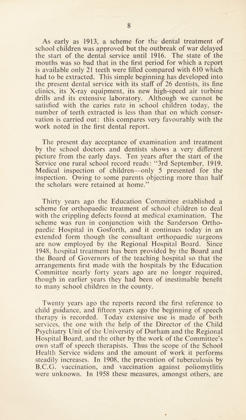 As early as 1913, a scheme for the dental treatment of school children was approved but the outbreak of war delayed the start of the dental service until 1916. The state of the mouths was so bad that in the first period for which a report is available only 21 teeth were filled compared with 610 which had to be extracted. This simple beginning has developed into the present dental service with its staff of 26 dentists, its fine clinics, its X-ray equipment, its new high-speed air turbine drills and its extensive laboratory. Although we cannot be satisfied with the caries rate in school children today, the number of teeth extracted is less than that on which conser¬ vation is carried out: this compares very favourably with the work noted in the first dental report. The present day acceptance of examination and treatment by the school doctors and dentists shows a very different picture from the early days. Ten years after the start of the Service one rural school record reads: “3rd September, 1919. Medical inspection of children—only 5 presented for the inspection. Owing to some parents objecting more than half the scholars were retained at home.” Thirty years ago the Education Committee established a scheme for orthopaedic treatment of school children to deal with the crippling defects found at medical examination. The scheme was run in conjunction with the Sanderson Ortho¬ paedic Hospital in Gosforth, and it continues today in an extended form though the consultant orthopaedic surgeons are now employed by the Regional Hospital Board. Since 1948, hospital treatment has been provided by the Board and the Board of Governors of the teaching hospital so that the arrangements first made with the hospitals by the Education Committee nearly forty years ago are no longer required, though in earlier years they had been of inestimable benefit to many school children in the county. Twenty years ago the reports record the first reference to child guidance, and fifteen years ago the beginning of speech therapy is recorded. Today extensive use is made of both services, the one with the help of the Director of the Child Psychiatry Unit of the University of Durham and the Regional Hospital Board, and the other by the work of the Committee’s own staff of speech therapists. Thus the scope of the School Health Service widens and the amount of work it performs steadily increases. In 1908, the prevention of tuberculosis by B.C.G. vaccination, and vaccination against poliomytlitis were unknown. In 1958 these measures, amongst others, are 4