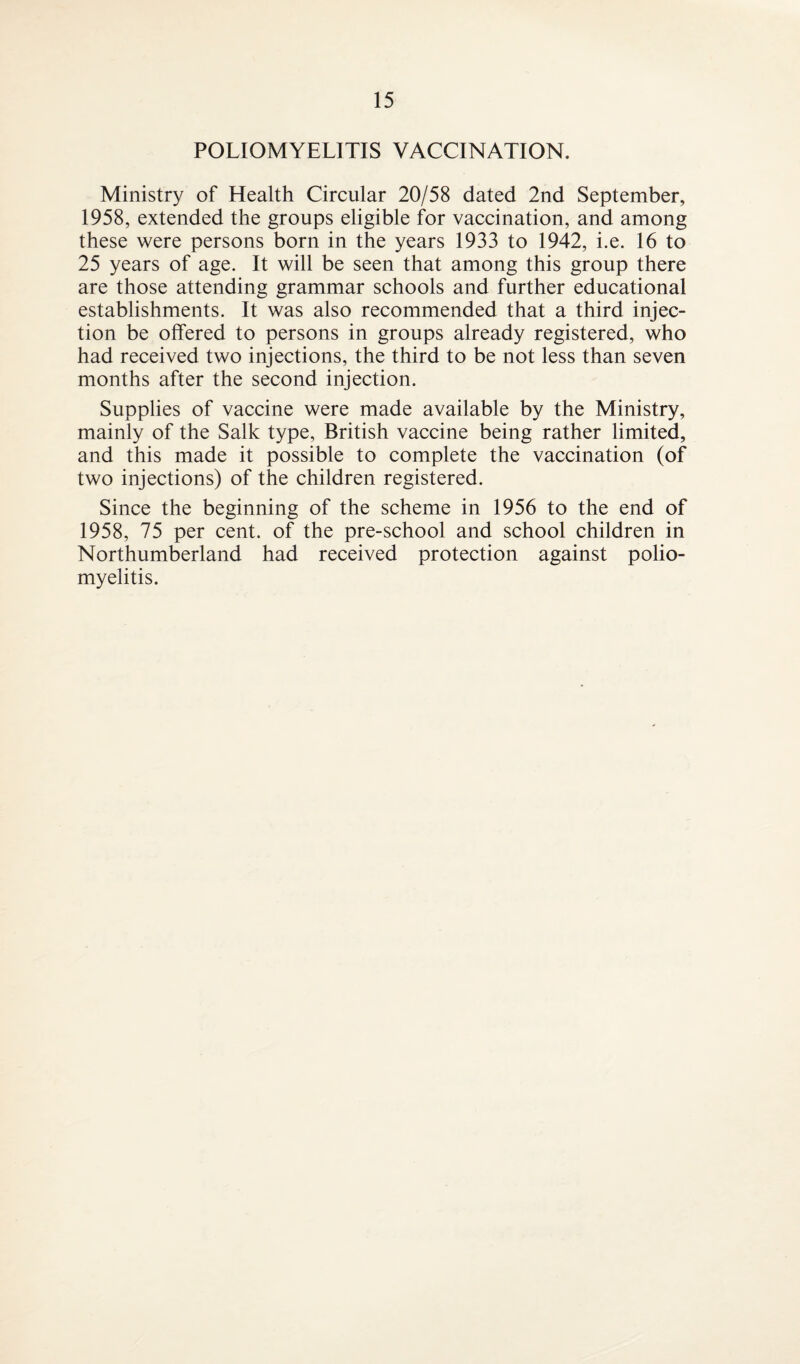 POLIOMYELITIS VACCINATION. Ministry of Health Circular 20/58 dated 2nd September, 1958, extended the groups eligible for vaccination, and among these were persons born in the years 1933 to 1942, i.e. 16 to 25 years of age. It will be seen that among this group there are those attending grammar schools and further educational establishments. It was also recommended that a third injec¬ tion be offered to persons in groups already registered, who had received two injections, the third to be not less than seven months after the second injection. Supplies of vaccine were made available by the Ministry, mainly of the Salk type, British vaccine being rather limited, and this made it possible to complete the vaccination (of two injections) of the children registered. Since the beginning of the scheme in 1956 to the end of 1958, 75 per cent, of the pre-school and school children in Northumberland had received protection against polio¬ myelitis.