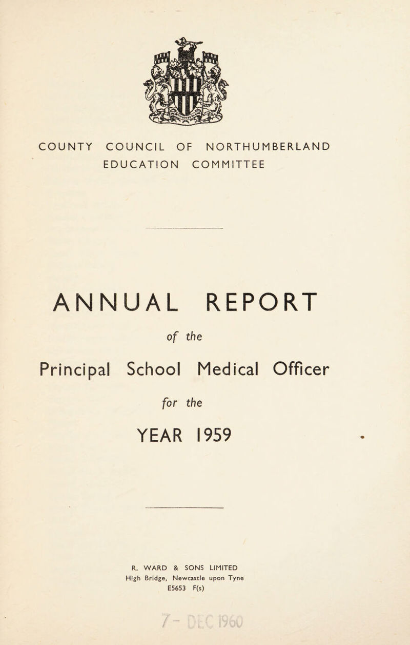 COUNTY COUNCIL OF NORTHUMBERLAND EDUCATION COMMITTEE ANNUAL REPORT of the Principal School Medical Officer for the YEAR 1959 R. WARD & SONS LIMITED High Bridge, Newcastle upon Tyne E5653 F(s)