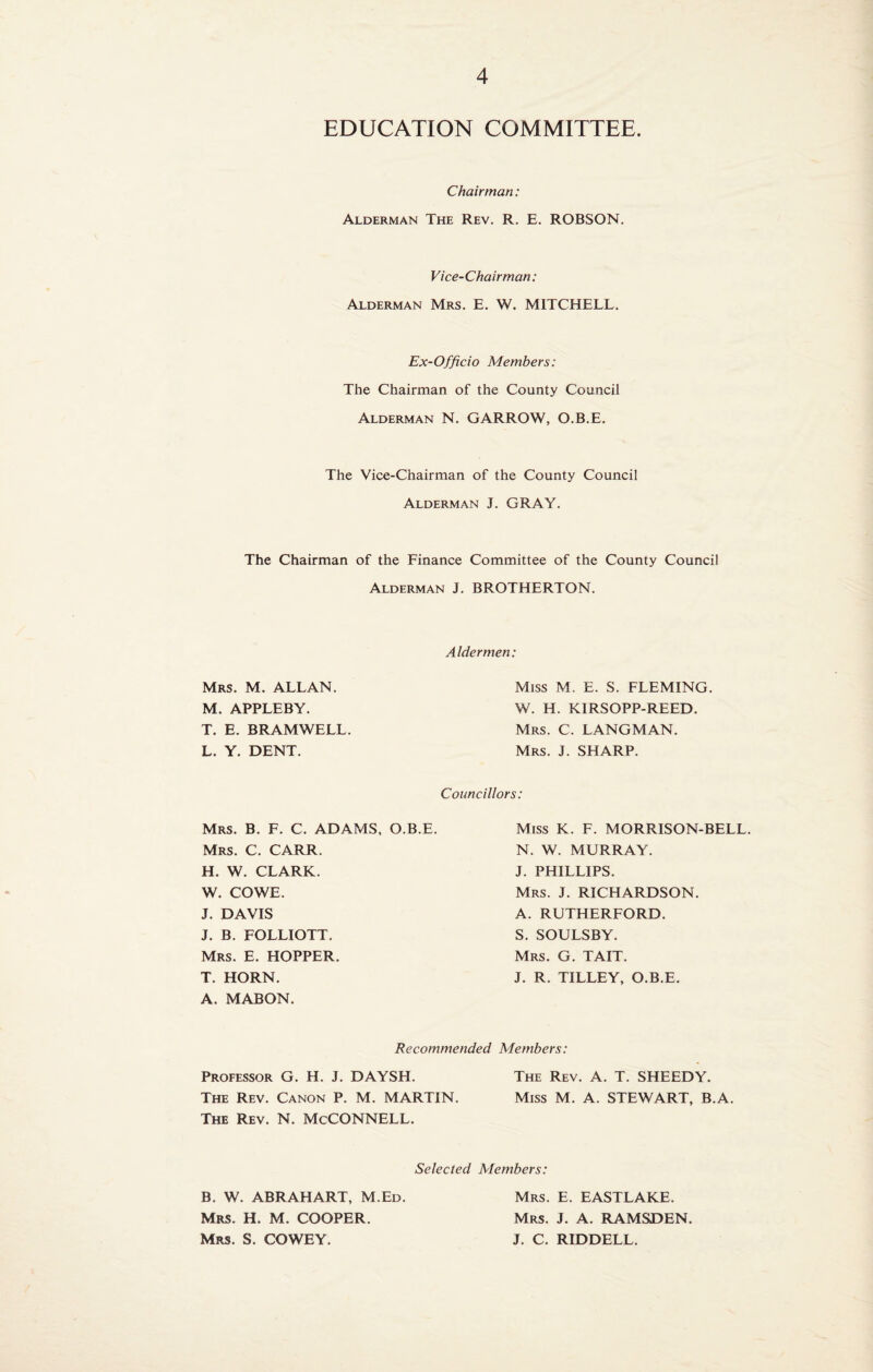 EDUCATION COMMITTEE. Chairman: Alderman The Rev. R. E. ROBSON. Vice-Chairman: Alderman Mrs. E. W. MITCHELL. Ex-Officio Members: The Chairman of the County Council Alderman N. GARROW, O.B.E. The Vice-Chairman of the County Council Alderman J. GRAY. The Chairman of the Finance Committee of the County Council Alderman J. BROTHERTON. Mrs. M. ALLAN. M. APPLEBY. T. E. BRAMWELL. L. Y. DENT. Aldermen: Miss M. E. S. FLEMING. W. H. KIRSOPP-REED. Mrs. C. LANGMAN. Mrs. J. SHARP. Councillors: Mrs. B. F. C. ADAMS, O.B.E. Mrs. C. CARR. H. W. CLARK. W. CO WE. J. DAVIS J. B. FOLLIOTT. Mrs. E. HOPPER. T. HORN. A. MABON. Miss K. F. MORRISON-BELL N. W. MURRAY. J. PHILLIPS. Mrs. J. RICHARDSON. A. RUTHERFORD. S. SOULSBY. Mrs. G. TAIT. J. R. TILLEY, O.B.E. Recommended Members: Professor G. H. J. DAYSH. The Rev. A. T. SHEEDY. The Rev. Canon P. M. MARTIN. Miss M. A. STEWART, B.A. The Rev. N. McCONNELL. Selected Members: B. W. ABRAHART, M.Ed. Mrs. H. M. COOPER. Mrs. S. COWEY. Mrs. E. EASTLAKE. Mrs. J. A. RAMSDEN. J. C. RIDDELL.