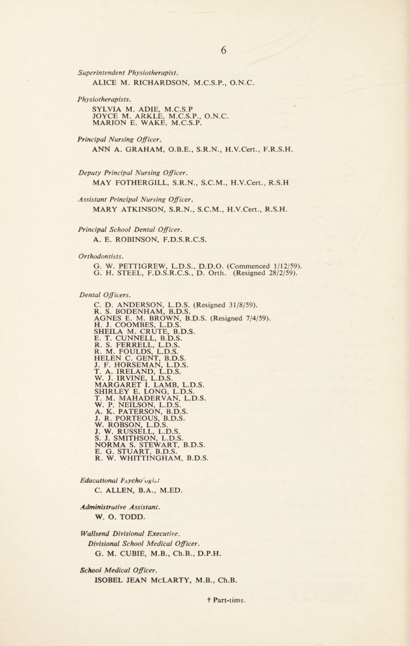 Superintendent Physiotherapist. ALICE M. RICHARDSON, M.C.S.P., O.N.C. Physiotherapists. SYLVIA M. ADIE, M.C.S.P JOYCE M. ARKLE, M.C.S.P., O.N.C. MARION E. WAKE, M.C.S.P. Principal Nursing Officer. ANN A. GRAHAM, O.B.E., S.R.N., H.V.Cert., F.R.S.H. Deputy Principal Nursing Officer. MAY FOTHERGILL, S.R.N., S.C.M., H.V.Cert., R.S.H Assistant Principal Nursing Officer. MARY ATKINSON, S.R.N., S.C.M., H.V.Cert., R.S.H. Principal School Dental Officer. A. E. ROBINSON, F.D.S.R.C.S. Orthodontists. G. W. PETTIGREW, L.D.S., D.D.O. (Commenced 1/12/59). G. H. STEEL, F.D.S.R.C.S., D. Orth. (Resigned 28/2/59). Dental Officers. C. D. ANDERSON, L.D.S. (Resigned 31/8/59). R. S. BODENHAM, B.D.S. AGNES E. M. BROWN, B.D.S. (Resigned 7/4/59). H. J. COOMBES, L.D.S. SHEILA M. CRUTE, B.D.S. E. T. CUNNELL, B.D.S. R. S. FERRELL, L.D.S. R. M. FOULDS, L.D.S. HELEN C. GENT, B.D.S. J. F. HORSEMAN, L.D.S. T. A. IRELAND, L.D.S. W. J. IRVINE, L.D.S. MARGARET I. LAMB, L.D.S. SHIRLEY E. LONG, L.D.S. T. M. MAHADERVAN, L.D.S. W. P. NEILSON, L.D.S. A. K. PATERSON, B.D.S. J. R. PORTEOUS, B.D.S. W. ROBSON, L.D.S. J. W. RUSSELL, L.D.S. S. J. SMITHSON, L.D.S. NORMA S. STEWART, B.D.S. E. G. STUART, B.D.S. R. W. WHITTINGHAM, B.D.S. Educational Pcycho'ugi^i C. ALLEN, B.A., M.ED. Administrative Assistant. W. O. TODD. Wallsend Divisional Executive. Divisional School Medical Officer. G. M. CUBIE, M.B., Ch.B., D.P.H. School Medical Officer. ISOBEL JEAN McLARTY, M.B., Ch.B. t Part-time.