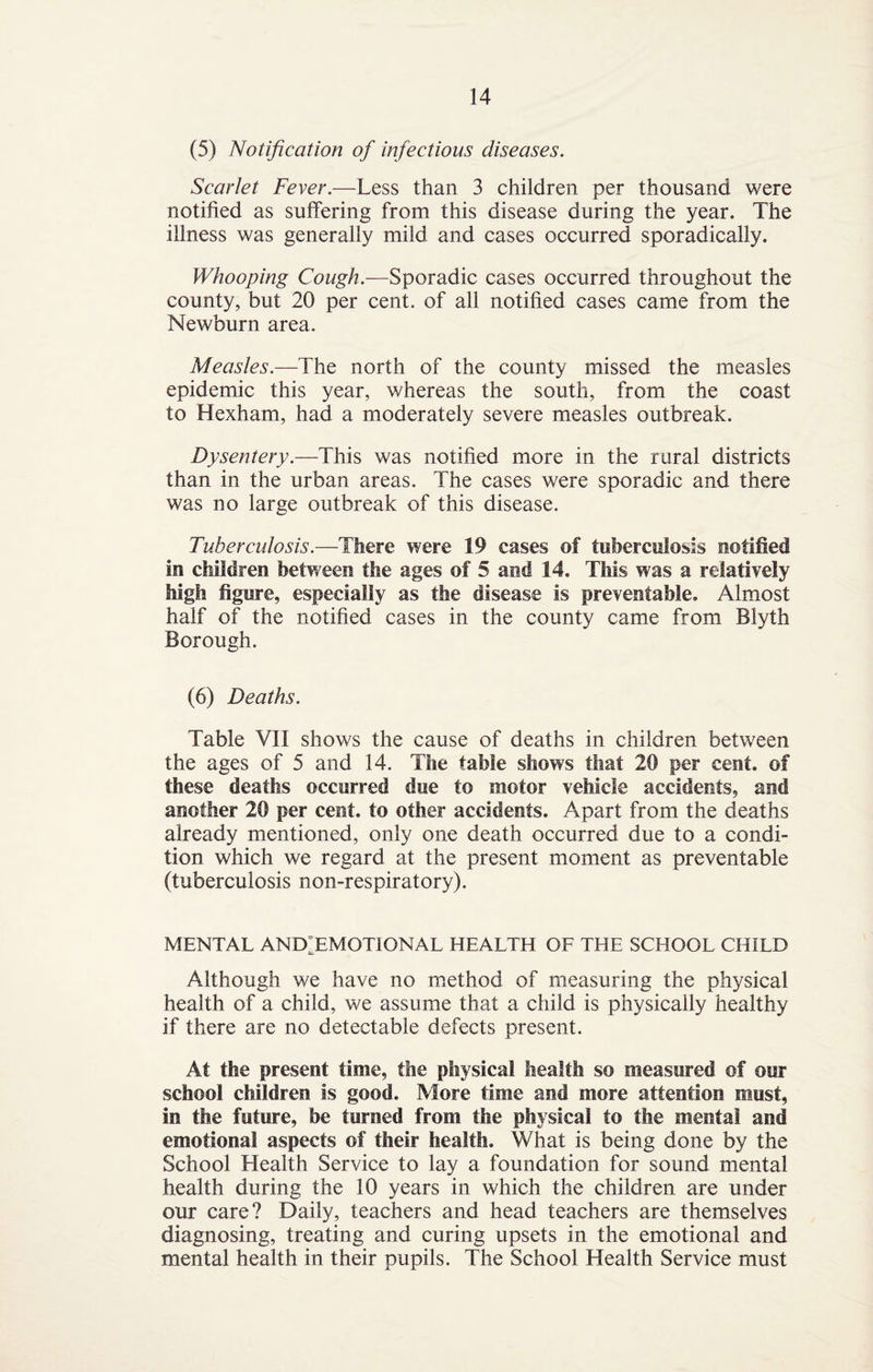 (5) Notification of infectious diseases. Scarlet Fever.—Less than 3 children per thousand were notified as suffering from this disease during the year. The illness was generally mild and cases occurred sporadically. Whooping Cough— Sporadic cases occurred throughout the county, but 20 per cent, of all notified cases came from the Newburn area. Measles.—The north of the county missed the measles epidemic this year, whereas the south, from the coast to Hexham, had a moderately severe measles outbreak. Dysentery.—This was notified more in the rural districts than in the urban areas. The cases were sporadic and there was no large outbreak of this disease. Tuberculosis.—There were 19 cases of tuberculosis notified in children between the ages of 5 and 14, This was a relatively high figure, especially as the disease is preventable. Almost half of the notified cases in the county came from Blyth Borough. (6) Deaths. Table VII shows the cause of deaths in children between the ages of 5 and 14. The table shows that 20 per cent, of these deaths occurred due to motor vehicle accidents, and another 20 per cent, to other accidents. Apart from the deaths already mentioned, only one death occurred due to a condi¬ tion which we regard at the present moment as preventable (tuberculosis non-respiratory). MENTAL ANDIEMOTIONAL HEALTH OF THE SCHOOL CHILD Although we have no method of measuring the physical health of a child, we assume that a child is physically healthy if there are no detectable defects present. At the present time, the physical health so measured of our school children is good. More time and more attention must, in the future, be turned from the physical to the mental and emotional aspects of their health. What is being done by the School Health Service to lay a foundation for sound mental health during the 10 years in which the children are under our care? Daily, teachers and head teachers are themselves diagnosing, treating and curing upsets in the emotional and mental health in their pupils. The School Health Service must